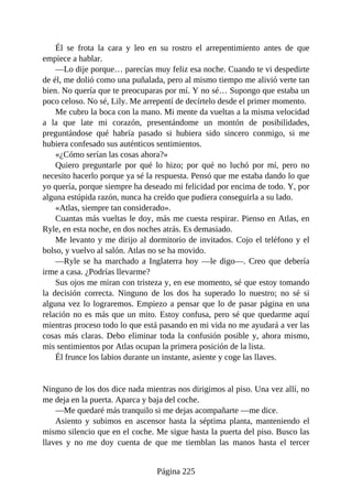 Él se frota la cara y leo en su rostro el arrepentimiento antes de que
empiece a hablar.
—Lo dije porque… parecías muy feliz esa noche. Cuando te vi despedirte
de él, me dolió como una puñalada, pero al mismo tiempo me alivió verte tan
bien. No quería que te preocuparas por mí. Y no sé… Supongo que estaba un
poco celoso. No sé, Lily. Me arrepentí de decírtelo desde el primer momento.
Me cubro la boca con la mano. Mi mente da vueltas a la misma velocidad
a la que late mi corazón, presentándome un montón de posibilidades,
preguntándose qué habría pasado si hubiera sido sincero conmigo, si me
hubiera confesado sus auténticos sentimientos.
«¿Cómo serían las cosas ahora?»
Quiero preguntarle por qué lo hizo; por qué no luchó por mí, pero no
necesito hacerlo porque ya sé la respuesta. Pensó que me estaba dando lo que
yo quería, porque siempre ha deseado mi felicidad por encima de todo. Y, por
alguna estúpida razón, nunca ha creído que pudiera conseguirla a su lado.
«Atlas, siempre tan considerado».
Cuantas más vueltas le doy, más me cuesta respirar. Pienso en Atlas, en
Ryle, en esta noche, en dos noches atrás. Es demasiado.
Me levanto y me dirijo al dormitorio de invitados. Cojo el teléfono y el
bolso, y vuelvo al salón. Atlas no se ha movido.
—Ryle se ha marchado a Inglaterra hoy —le digo—. Creo que debería
irme a casa. ¿Podrías llevarme?
Sus ojos me miran con tristeza y, en ese momento, sé que estoy tomando
la decisión correcta. Ninguno de los dos ha superado lo nuestro; no sé si
alguna vez lo lograremos. Empiezo a pensar que lo de pasar página en una
relación no es más que un mito. Estoy confusa, pero sé que quedarme aquí
mientras proceso todo lo que está pasando en mi vida no me ayudará a ver las
cosas más claras. Debo eliminar toda la confusión posible y, ahora mismo,
mis sentimientos por Atlas ocupan la primera posición de la lista.
Él frunce los labios durante un instante, asiente y coge las llaves.
Ninguno de los dos dice nada mientras nos dirigimos al piso. Una vez allí, no
me deja en la puerta. Aparca y baja del coche.
—Me quedaré más tranquilo si me dejas acompañarte —me dice.
Asiento y subimos en ascensor hasta la séptima planta, manteniendo el
mismo silencio que en el coche. Me sigue hasta la puerta del piso. Busco las
llaves y no me doy cuenta de que me tiemblan las manos hasta el tercer
Página 225
 