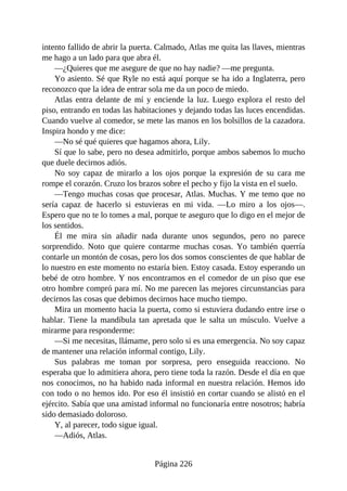 intento fallido de abrir la puerta. Calmado, Atlas me quita las llaves, mientras
me hago a un lado para que abra él.
—¿Quieres que me asegure de que no hay nadie? —me pregunta.
Yo asiento. Sé que Ryle no está aquí porque se ha ido a Inglaterra, pero
reconozco que la idea de entrar sola me da un poco de miedo.
Atlas entra delante de mí y enciende la luz. Luego explora el resto del
piso, entrando en todas las habitaciones y dejando todas las luces encendidas.
Cuando vuelve al comedor, se mete las manos en los bolsillos de la cazadora.
Inspira hondo y me dice:
—No sé qué quieres que hagamos ahora, Lily.
Sí que lo sabe, pero no desea admitirlo, porque ambos sabemos lo mucho
que duele decirnos adiós.
No soy capaz de mirarlo a los ojos porque la expresión de su cara me
rompe el corazón. Cruzo los brazos sobre el pecho y fijo la vista en el suelo.
—Tengo muchas cosas que procesar, Atlas. Muchas. Y me temo que no
sería capaz de hacerlo si estuvieras en mi vida. —Lo miro a los ojos—.
Espero que no te lo tomes a mal, porque te aseguro que lo digo en el mejor de
los sentidos.
Él me mira sin añadir nada durante unos segundos, pero no parece
sorprendido. Noto que quiere contarme muchas cosas. Yo también querría
contarle un montón de cosas, pero los dos somos conscientes de que hablar de
lo nuestro en este momento no estaría bien. Estoy casada. Estoy esperando un
bebé de otro hombre. Y nos encontramos en el comedor de un piso que ese
otro hombre compró para mí. No me parecen las mejores circunstancias para
decirnos las cosas que debimos decirnos hace mucho tiempo.
Mira un momento hacia la puerta, como si estuviera dudando entre irse o
hablar. Tiene la mandíbula tan apretada que le salta un músculo. Vuelve a
mirarme para responderme:
—Si me necesitas, llámame, pero solo si es una emergencia. No soy capaz
de mantener una relación informal contigo, Lily.
Sus palabras me toman por sorpresa, pero enseguida reacciono. No
esperaba que lo admitiera ahora, pero tiene toda la razón. Desde el día en que
nos conocimos, no ha habido nada informal en nuestra relación. Hemos ido
con todo o no hemos ido. Por eso él insistió en cortar cuando se alistó en el
ejército. Sabía que una amistad informal no funcionaría entre nosotros; habría
sido demasiado doloroso.
Y, al parecer, todo sigue igual.
—Adiós, Atlas.
Página 226
 