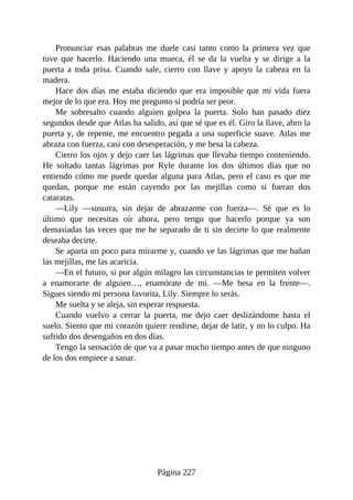 Pronunciar esas palabras me duele casi tanto como la primera vez que
tuve que hacerlo. Haciendo una mueca, él se da la vuelta y se dirige a la
puerta a toda prisa. Cuando sale, cierro con llave y apoyo la cabeza en la
madera.
Hace dos días me estaba diciendo que era imposible que mi vida fuera
mejor de lo que era. Hoy me pregunto si podría ser peor.
Me sobresalto cuando alguien golpea la puerta. Solo han pasado diez
segundos desde que Atlas ha salido, así que sé que es él. Giro la llave, abro la
puerta y, de repente, me encuentro pegada a una superficie suave. Atlas me
abraza con fuerza, casi con desesperación, y me besa la cabeza.
Cierro los ojos y dejo caer las lágrimas que llevaba tiempo conteniendo.
He soltado tantas lágrimas por Ryle durante los dos últimos días que no
entiendo cómo me puede quedar alguna para Atlas, pero el caso es que me
quedan, porque me están cayendo por las mejillas como si fueran dos
cataratas.
—Lily —susurra, sin dejar de abrazarme con fuerza—. Sé que es lo
último que necesitas oír ahora, pero tengo que hacerlo porque ya son
demasiadas las veces que me he separado de ti sin decirte lo que realmente
deseaba decirte.
Se aparta un poco para mirarme y, cuando ve las lágrimas que me bañan
las mejillas, me las acaricia.
—En el futuro, si por algún milagro las circunstancias te permiten volver
a enamorarte de alguien…, enamórate de mí. —Me besa en la frente—.
Sigues siendo mi persona favorita, Lily. Siempre lo serás.
Me suelta y se aleja, sin esperar respuesta.
Cuando vuelvo a cerrar la puerta, me dejo caer deslizándome hasta el
suelo. Siento que mi corazón quiere rendirse, dejar de latir, y no lo culpo. Ha
sufrido dos desengaños en dos días.
Tengo la sensación de que va a pasar mucho tiempo antes de que ninguno
de los dos empiece a sanar.
Página 227
 