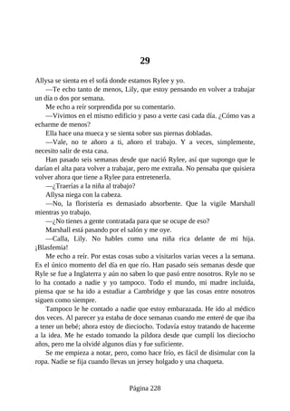 29
Allysa se sienta en el sofá donde estamos Rylee y yo.
—Te echo tanto de menos, Lily, que estoy pensando en volver a trabajar
un día o dos por semana.
Me echo a reír sorprendida por su comentario.
—Vivimos en el mismo edificio y paso a verte casi cada día. ¿Cómo vas a
echarme de menos?
Ella hace una mueca y se sienta sobre sus piernas dobladas.
—Vale, no te añoro a ti, añoro el trabajo. Y a veces, simplemente,
necesito salir de esta casa.
Han pasado seis semanas desde que nació Rylee, así que supongo que le
darían el alta para volver a trabajar, pero me extraña. No pensaba que quisiera
volver ahora que tiene a Rylee para entretenerla.
—¿Traerías a la niña al trabajo?
Allysa niega con la cabeza.
—No, la floristería es demasiado absorbente. Que la vigile Marshall
mientras yo trabajo.
—¿No tienes a gente contratada para que se ocupe de eso?
Marshall está pasando por el salón y me oye.
—Calla, Lily. No hables como una niña rica delante de mi hija.
¡Blasfemia!
Me echo a reír. Por estas cosas subo a visitarlos varias veces a la semana.
Es el único momento del día en que río. Han pasado seis semanas desde que
Ryle se fue a Inglaterra y aún no saben lo que pasó entre nosotros. Ryle no se
lo ha contado a nadie y yo tampoco. Todo el mundo, mi madre incluida,
piensa que se ha ido a estudiar a Cambridge y que las cosas entre nosotros
siguen como siempre.
Tampoco le he contado a nadie que estoy embarazada. He ido al médico
dos veces. Al parecer ya estaba de doce semanas cuando me enteré de que iba
a tener un bebé; ahora estoy de dieciocho. Todavía estoy tratando de hacerme
a la idea. Me he estado tomando la píldora desde que cumplí los dieciocho
años, pero me la olvidé algunos días y fue suficiente.
Se me empieza a notar, pero, como hace frío, es fácil de disimular con la
ropa. Nadie se fija cuando llevas un jersey holgado y una chaqueta.
Página 228
 