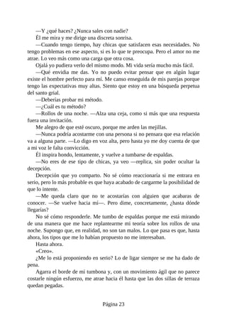 —Y ¿qué haces? ¿Nunca sales con nadie?
Él me mira y me dirige una discreta sonrisa.
—Cuando tengo tiempo, hay chicas que satisfacen esas necesidades. No
tengo problemas en ese aspecto, si es lo que te preocupa. Pero el amor no me
atrae. Lo veo más como una carga que otra cosa.
Ojalá yo pudiera verlo del mismo modo. Mi vida sería mucho más fácil.
—Qué envidia me das. Yo no puedo evitar pensar que en algún lugar
existe el hombre perfecto para mí. Me canso enseguida de mis parejas porque
tengo las expectativas muy altas. Siento que estoy en una búsqueda perpetua
del santo grial.
—Deberías probar mi método.
—¿Cuál es tu método?
—Rollos de una noche. —Alza una ceja, como si más que una respuesta
fuera una invitación.
Me alegro de que esté oscuro, porque me arden las mejillas.
—Nunca podría acostarme con una persona si no pensara que esa relación
va a alguna parte. —Lo digo en voz alta, pero hasta yo me doy cuenta de que
a mi voz le falta convicción.
Él inspira hondo, lentamente, y vuelve a tumbarse de espaldas.
—No eres de ese tipo de chicas, ya veo —replica, sin poder ocultar la
decepción.
Decepción que yo comparto. No sé cómo reaccionaría si me entrara en
serio, pero lo más probable es que haya acabado de cargarme la posibilidad de
que lo intente.
—Me queda claro que no te acostarías con alguien que acabaras de
conocer. —Se vuelve hacia mí—. Pero dime, concretamente, ¿hasta dónde
llegarías?
No sé cómo responderle. Me tumbo de espaldas porque me está mirando
de una manera que me hace replantearme mi teoría sobre los rollos de una
noche. Supongo que, en realidad, no son tan malos. Lo que pasa es que, hasta
ahora, los tipos que me lo habían propuesto no me interesaban.
Hasta ahora.
«Creo».
¿Me lo está proponiendo en serio? Lo de ligar siempre se me ha dado de
pena.
Agarra el borde de mi tumbona y, con un movimiento ágil que no parece
costarle ningún esfuerzo, me atrae hacia él hasta que las dos sillas de terraza
quedan pegadas.
Página 23
 