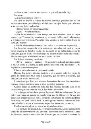 —¡Más te vale contarme ahora mismo lo que está pasando, Lily!
Me tenso.
«¿A qué demonios se refiere?»
Me llevo las manos al vientre de manera instintiva, pensando que tal vez
se ha dado cuenta, pero ella sigue mirándome a los ojos. Da un paso adelante
y me clava un dedo en el pecho.
—¡No hay metro en Cambridge, idiota!
—¿Qué? —No entiendo nada.
—¡Me lo he inventado! Hace tiempo que estás rarísima. Eres mi mejor
amiga, Lily. Te conozco y conozco a mi hermano. Hablo con él cada semana
y él tampoco es el mismo. Pasó algo entre vosotros y quiero saber de qué se
trata. ¡Ya mismo!
«Mierda. Me temo que la verdad va a salir a la luz antes de lo previsto».
Me llevo las manos a la boca lentamente, sin saber qué decir o, mejor
dicho, si entrar en detalles. Hasta este momento no me había dado cuenta de
lo mucho que me estaba reconcomiendo no poder hablar de todo esto con ella.
Me siento un poco aliviada de que me conozca tan bien.
Me dirijo a su cama y me siento.
—Allysa —susurro—, siéntate. —Sé que esto va a dolerle casi tanto como
a mí. Se acerca a la cama, se pone junto a mí y me toma las manos—. Ni
siquiera sé por dónde empezar.
Ella me aprieta las manos, pero no dice nada.
Durante los quince minutos siguientes, se lo cuento todo. Le cuento la
pelea, le cuento que Atlas vino a buscarme, que me llevó al hospital, que
descubrí que estaba embarazada.
Le confieso que llevo seis semanas llorando en la cama hasta quedarme
dormida porque nunca me había sentido tan sola y asustada.
Cuando acabo de contárselo todo, las dos estamos llorando. Ella no ha
dicho nada aparte de soltar un «oh, Lily» de vez en cuando.
Sin embargo, no hace falta que me diga nada. Ryle es su hermano. Sé que
quiere que tenga en cuenta su pasado igual que la última vez. Sé que me
pedirá que arregle las cosas con él porque es su hermano. Se supone que todos
formamos una gran familia feliz. Aunque guarda silencio durante un buen
rato, asimilando lo que le he contado, tengo claro lo que está pensando.
Finalmente, me mira a los ojos y me aprieta las manos.
—Mi hermano te quiere, Lily. Te quiere muchísimo. Le has cambiado la
vida y lo has convertido en una persona a la que me cuesta reconocer. Como
su hermana, desearía con todas mis fuerzas que encontraras la manera de
Página 230
 
