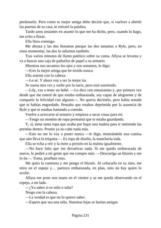 perdonarlo. Pero como tu mejor amiga debo decirte que, si vuelves a abrirle
las puertas de tu casa, te retiraré la palabra.
Tardo unos instantes en asumir lo que me ha dicho, pero, cuando lo hago,
me echo a llorar.
Ella llora conmigo.
Me abraza y las dos lloramos porque las dos amamos a Ryle, pero, en
estos momentos, las dos lo odiamos también.
Tras varios minutos de llanto patético sobre su cama, Allysa se levanta y
va a buscar una caja de pañuelos de papel a su armario.
Mientras nos secamos los ojos y nos sonamos, le digo:
—Eres la mejor amiga que he tenido nunca.
Ella asiente con la cabeza.
—Lo sé. Y ahora voy a ser la mejor tía.
Se suena otra vez y sorbe por la nariz, pero está sonriendo.
—Lily, vas a tener un bebé. —Lo dice con entusiasmo y, por primera vez
desde que me enteré de que estaba embarazada, soy capaz de alegrarme y de
compartir la felicidad con alguien—. No quería decírtelo, pero había notado
que te habías engordado. Pensaba que estabas deprimida por la ausencia de
Ryle y que te estabas hartando a comida.
Vuelve a acercarse al armario y empieza a sacar cosas para mí.
—Tengo un montón de ropa premamá que te estaba guardando.
Y, sí, tiene tanta ropa que acaba por bajar una maleta para ir metiendo las
prendas dentro. Pronto ya no cabe nada más.
—Esto no me lo voy a poner nunca —le digo, mostrándole una camisa
que aún lleva la etiqueta—. Es ropa de diseño, la mancharía toda.
Ella se echa a reír y la mete a presión en la maleta igualmente.
—No hace falta que me devuelvas nada. Si me quedo embarazada de
nuevo, le pediré a mi gente que me compre más. —Descuelga un blusón y me
lo da—. Toma, pruébate esto.
Me quito la camiseta y me pongo el blusón. Al colocarlo en su sitio, me
miro en el espejo y… parezco embarazada, en plan, esto no hay quien lo
oculte.
Allysa me pone una mano en el vientre y se me queda observando en el
espejo, a mi lado.
—¿Ya sabes si es niño o niña?
Niego con la cabeza.
—La verdad es que no lo quiero saber.
—Espero que sea una niña. Nuestras hijas se harían amigas.
Página 231
 