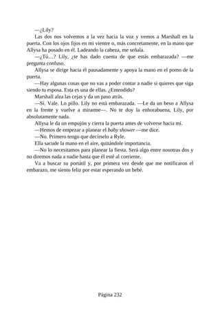 —¿Lily?
Las dos nos volvemos a la vez hacia la voz y vemos a Marshall en la
puerta. Con los ojos fijos en mi vientre o, más concretamente, en la mano que
Allysa ha posado en él. Ladeando la cabeza, me señala.
—¿Tú…? Lily, ¿te has dado cuenta de que estás embarazada? —me
pregunta confuso.
Allysa se dirige hacia él pausadamente y apoya la mano en el pomo de la
puerta.
—Hay algunas cosas que no vas a poder contar a nadie si quieres que siga
siendo tu esposa. Esta es una de ellas. ¿Entendido?
Marshall alza las cejas y da un paso atrás.
—Sí. Vale. Lo pillo. Lily no está embarazada. —Le da un beso a Allysa
en la frente y vuelve a mirarme—. No te doy la enhorabuena, Lily, por
absolutamente nada.
Allysa le da un empujón y cierra la puerta antes de volverse hacia mí.
—Hemos de empezar a planear el baby shower —me dice.
—No. Primero tengo que decírselo a Ryle.
Ella sacude la mano en el aire, quitándole importancia.
—No lo necesitamos para planear la fiesta. Será algo entre nosotras dos y
no diremos nada a nadie hasta que él esté al corriente.
Va a buscar su portátil y, por primera vez desde que me notificaron el
embarazo, me siento feliz por estar esperando un bebé.
Página 232
 