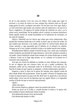30
Es de lo más práctico vivir tan cerca de Allysa. Solo tengo que coger el
ascensor y ya estoy de nuevo en casa, aunque hay muchos ratos en los que
tengo ganas de irme a cualquier otra parte. Se me hace raro vivir aquí. Ryle y
yo solo estuvimos aquí juntos una semana antes de separarnos y de que él se
fuera a Inglaterra. Ni siquiera he tenido tiempo de sentirme en casa y ya la
siento sucia, mancillada. No he podido volver a dormir en nuestro dormitorio
desde aquella noche; he estado haciéndolo en la habitación de invitados, en
mi cama de siempre.
Allysa y Marshall son los únicos que saben que estoy embarazada. Han
pasado dos semanas desde que se lo conté, es decir, que ya estoy de veinte. Sé
que tendría que decírselo a mi madre, pero Ryle no volverá hasta dentro de
varias semanas y sigo pensando que él debería ser el primero en saberlo.
Aunque no sé si voy a poder ocultarle la tripa a mi madre mucho más tiempo.
Probablemente debería aceptar el hecho de que voy a tener que contárselo
a Ryle mediante una llamada de larga distancia. Llevo dos semanas evitando a
mi madre. Nunca habíamos estado tanto tiempo sin vernos desde que se mudó
a Boston. Como no le diga algo pronto, se va a plantar en la puerta en el
momento más inoportuno.
Juro que mi vientre ha doblado su tamaño en estas últimas dos semanas.
Si me ve alguien que me conozca bien, no voy a poder ocultárselo. De
momento, nadie me ha comentado nada en la floristería. Creo que estoy al
final de la etapa en que la gente se pregunta: «¿Estás embarazada o gordita?».
Empiezo a girar la llave de la puerta de entrada, pero alguien acaba de
abrir desde dentro del apartamento. Antes de poder cerrarme la chaqueta para
ocultar la tripa de quien sea que esté ahí, Ryle hace su aparición y me mira de
arriba abajo. Llevo uno de los blusones que me regaló Allysa y es imposible
ocultar el hecho de que se trata de ropa premamá.
«Ryle».
«Ryle está aquí».
Mi corazón empieza a golpear contra las paredes del pecho.
Siento un picor en el cuello y, cuando levanto la mano y la apoyo allí,
noto también el pulso desbocado contra la palma.
Está desbocado porque estoy aterrorizada.
Está desbocado porque lo odio.
Página 233
 