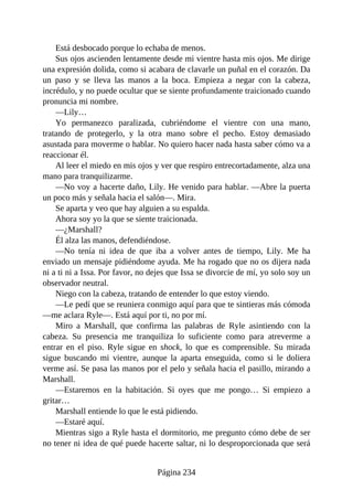 Está desbocado porque lo echaba de menos.
Sus ojos ascienden lentamente desde mi vientre hasta mis ojos. Me dirige
una expresión dolida, como si acabara de clavarle un puñal en el corazón. Da
un paso y se lleva las manos a la boca. Empieza a negar con la cabeza,
incrédulo, y no puede ocultar que se siente profundamente traicionado cuando
pronuncia mi nombre.
—Lily…
Yo permanezco paralizada, cubriéndome el vientre con una mano,
tratando de protegerlo, y la otra mano sobre el pecho. Estoy demasiado
asustada para moverme o hablar. No quiero hacer nada hasta saber cómo va a
reaccionar él.
Al leer el miedo en mis ojos y ver que respiro entrecortadamente, alza una
mano para tranquilizarme.
—No voy a hacerte daño, Lily. He venido para hablar. —Abre la puerta
un poco más y señala hacia el salón—. Mira.
Se aparta y veo que hay alguien a su espalda.
Ahora soy yo la que se siente traicionada.
—¿Marshall?
Él alza las manos, defendiéndose.
—No tenía ni idea de que iba a volver antes de tiempo, Lily. Me ha
enviado un mensaje pidiéndome ayuda. Me ha rogado que no os dijera nada
ni a ti ni a Issa. Por favor, no dejes que Issa se divorcie de mí, yo solo soy un
observador neutral.
Niego con la cabeza, tratando de entender lo que estoy viendo.
—Le pedí que se reuniera conmigo aquí para que te sintieras más cómoda
—me aclara Ryle—. Está aquí por ti, no por mí.
Miro a Marshall, que confirma las palabras de Ryle asintiendo con la
cabeza. Su presencia me tranquiliza lo suficiente como para atreverme a
entrar en el piso. Ryle sigue en shock, lo que es comprensible. Su mirada
sigue buscando mi vientre, aunque la aparta enseguida, como si le doliera
verme así. Se pasa las manos por el pelo y señala hacia el pasillo, mirando a
Marshall.
—Estaremos en la habitación. Si oyes que me pongo… Si empiezo a
gritar…
Marshall entiende lo que le está pidiendo.
—Estaré aquí.
Mientras sigo a Ryle hasta el dormitorio, me pregunto cómo debe de ser
no tener ni idea de qué puede hacerte saltar, ni lo desproporcionada que será
Página 234
 