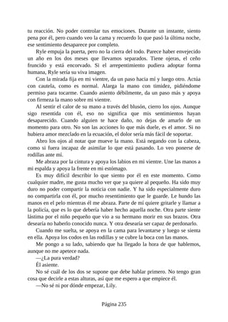 tu reacción. No poder controlar tus emociones. Durante un instante, siento
pena por él, pero cuando veo la cama y recuerdo lo que pasó la última noche,
ese sentimiento desaparece por completo.
Ryle empuja la puerta, pero no la cierra del todo. Parece haber envejecido
un año en los dos meses que llevamos separados. Tiene ojeras, el ceño
fruncido y está encorvado. Si el arrepentimiento pudiera adoptar forma
humana, Ryle sería su viva imagen.
Con la mirada fija en mi vientre, da un paso hacia mí y luego otro. Actúa
con cautela, como es normal. Alarga la mano con timidez, pidiéndome
permiso para tocarme. Cuando asiento débilmente, da un paso más y apoya
con firmeza la mano sobre mi vientre.
Al sentir el calor de su mano a través del blusón, cierro los ojos. Aunque
sigo resentida con él, eso no significa que mis sentimientos hayan
desaparecido. Cuando alguien te hace daño, no dejas de amarlo de un
momento para otro. No son las acciones lo que más duele, es el amor. Si no
hubiera amor mezclado en la ecuación, el dolor sería más fácil de soportar.
Abro los ojos al notar que mueve la mano. Está negando con la cabeza,
como si fuera incapaz de asimilar lo que está pasando. Lo veo ponerse de
rodillas ante mí.
Me abraza por la cintura y apoya los labios en mi vientre. Une las manos a
mi espalda y apoya la frente en mi estómago.
Es muy difícil describir lo que siento por él en este momento. Como
cualquier madre, me gusta mucho ver que ya quiere al pequeño. Ha sido muy
duro no poder compartir la noticia con nadie. Y ha sido especialmente duro
no compartirla con él, por mucho resentimiento que le guarde. Le hundo las
manos en el pelo mientras él me abraza. Parte de mí quiere gritarle y llamar a
la policía, que es lo que debería haber hecho aquella noche. Otra parte siente
lástima por el niño pequeño que vio a su hermano morir en sus brazos. Otra
desearía no haberlo conocido nunca. Y otra desearía ser capaz de perdonarlo.
Cuando me suelta, se apoya en la cama para levantarse y luego se sienta
en ella. Apoya los codos en las rodillas y se cubre la boca con las manos.
Me pongo a su lado, sabiendo que ha llegado la hora de que hablemos,
aunque no me apetece nada.
—¿La pura verdad?
Él asiente.
No sé cuál de los dos se supone que debe hablar primero. No tengo gran
cosa que decirle a estas alturas, así que me espero a que empiece él.
—No sé ni por dónde empezar, Lily.
Página 235
 