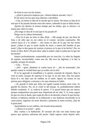 Se frota la cara con las manos.
—¿Qué te parecería empezar por: «Siento haberte atacado, Lily»?
Él me mira con los ojos muy abiertos y decididos.
—Lily, no tienes ni idea de lo mucho que lo siento. No tienes ni idea de lo
mal que lo he pasado durante estos dos meses, sabiendo lo que te había hecho.
Aprieto los dientes al mismo tiempo que los dedos, que se aferran a la
manta que cubre la cama.
¿No tengo ni idea de lo mal que lo ha pasado él?
Niego con la cabeza lentamente.
—Eres tú el que no tiene ni idea, Ryle. —Me pongo de pie, tan llena de
furia y de odio que no me caben en el cuerpo: necesito expulsarlos. Me
vuelvo hacia él y lo señalo—. ¡No tienes ni idea de lo que me has hecho
pasar! ¿Sabes lo que es sentir miedo de morir a manos del hombre al que
amas? ¿Que te den ganas de vomitar al pensar en lo que te ha hecho? ¡No, no
tienes ni idea, Ryle! ¡Ni puta idea! ¡Que te jodan! ¡Que te jodan por lo que me
has hecho!
Inspiro profundamente, sorprendida por mi reacción. La rabia ha llegado
de repente, incontrolable, como una ola. Me seco las lágrimas y le doy la
espalda, incapaz de mirarlo.
—Lily… Yo no…
—¡No! —grito, dándome la vuelta hacia él—. ¡No he terminado! ¡No
puedes contar tu verdad hasta que yo acabe con la mía!
Él se ha agarrado la mandíbula y la aprieta, tratando de relajarla. Baja la
vista al suelo, incapaz de soportar la ira que ve en mis ojos. Doy tres pasos
hacia él y me dejo caer de rodillas en el suelo. Apoyo las manos en sus
piernas para obligarlo a mirarme a los ojos mientras le hablo.
—Sí, guardé el imán que Atlas me regaló cuando éramos unos críos. Sí,
guardé los diarios. No, no te conté lo del tatuaje. Sí, probablemente habría
debido contártelo. Y, sí, todavía le quiero. Y le querré hasta que me muera,
porque compartimos una parte muy importante de mi vida. Y, sí, estoy segura
de que oír esto te duele, pero nada de ello te da derecho a hacer lo que hiciste.
Incluso si hubieras entrado en la habitación y nos hubieras encontrado en la
cama juntos, seguirías sin tener derecho a ponerme la mano encima, ¡hijo de
la gran puta!
Apoyándome en sus rodillas, me levanto bruscamente.
—¡Ahora es tu turno! —grito.
Doy vueltas a la habitación. El corazón me late con tanta fuerza que
parece que quisiera salírseme del pecho. Ojalá supiera cómo dejarlo salir.
Página 236
 