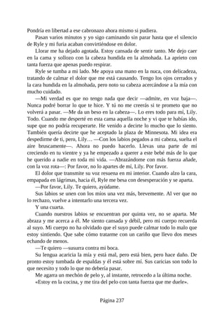 Pondría en libertad a ese cabronazo ahora mismo si pudiera.
Pasan varios minutos y yo sigo caminando sin parar hasta que el silencio
de Ryle y mi furia acaban convirtiéndose en dolor.
Llorar me ha dejado agotada. Estoy cansada de sentir tanto. Me dejo caer
en la cama y sollozo con la cabeza hundida en la almohada. La aprieto con
tanta fuerza que apenas puedo respirar.
Ryle se tumba a mi lado. Me apoya una mano en la nuca, con delicadeza,
tratando de calmar el dolor que me está causando. Tengo los ojos cerrados y
la cara hundida en la almohada, pero noto su cabeza acercándose a la mía con
mucho cuidado.
—Mi verdad es que no tengo nada que decir —admite, en voz baja—.
Nunca podré borrar lo que te hice. Y tú no me creerás si te prometo que no
volverá a pasar. —Me da un beso en la cabeza—. Lo eres todo para mí, Lily.
Todo. Cuando me desperté en esta cama aquella noche y vi que te habías ido,
supe que no podría recuperarte. He venido a decirte lo mucho que lo siento.
También quería decirte que he aceptado la plaza de Minnesota. Mi idea era
despedirme de ti, pero, Lily… —Con los labios pegados a mi cabeza, suelta el
aire bruscamente—. Ahora no puedo hacerlo. Llevas una parte de mí
creciendo en tu vientre y ya he empezado a querer a este bebé más de lo que
he querido a nadie en toda mi vida. —Abrazándome con más fuerza añade,
con la voz rota—: Por favor, no lo apartes de mí, Lily. Por favor.
El dolor que transmite su voz resuena en mi interior. Cuando alzo la cara,
empapada en lágrimas, hacia él, Ryle me besa con desesperación y se aparta.
—Por favor, Lily. Te quiero, ayúdame.
Sus labios se unen con los míos una vez más, brevemente. Al ver que no
lo rechazo, vuelve a intentarlo una tercera vez.
Y una cuarta.
Cuando nuestros labios se encuentran por quinta vez, no se aparta. Me
abraza y me acerca a él. Me siento cansada y débil, pero mi cuerpo recuerda
al suyo. Mi cuerpo no ha olvidado que el suyo puede calmar todo lo malo que
estoy sintiendo. Que sabe cómo tratarme con un cariño que llevo dos meses
echando de menos.
—Te quiero —susurra contra mi boca.
Su lengua acaricia la mía y está mal, pero está bien, pero hace daño. De
pronto estoy tumbada de espaldas y él está sobre mí. Sus caricias son todo lo
que necesito y todo lo que no debería pasar.
Me agarra un mechón de pelo y, al instante, retrocedo a la última noche.
«Estoy en la cocina, y me tira del pelo con tanta fuerza que me duele».
Página 237
 