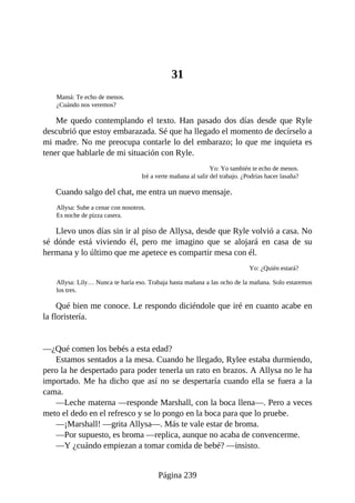 31
Mamá: Te echo de menos.
¿Cuándo nos veremos?
Me quedo contemplando el texto. Han pasado dos días desde que Ryle
descubrió que estoy embarazada. Sé que ha llegado el momento de decírselo a
mi madre. No me preocupa contarle lo del embarazo; lo que me inquieta es
tener que hablarle de mi situación con Ryle.
Yo: Yo también te echo de menos.
Iré a verte mañana al salir del trabajo. ¿Podrías hacer lasaña?
Cuando salgo del chat, me entra un nuevo mensaje.
Allysa: Sube a cenar con nosotros.
Es noche de pizza casera.
Llevo unos días sin ir al piso de Allysa, desde que Ryle volvió a casa. No
sé dónde está viviendo él, pero me imagino que se alojará en casa de su
hermana y lo último que me apetece es compartir mesa con él.
Yo: ¿Quién estará?
Allysa: Lily… Nunca te haría eso. Trabaja hasta mañana a las ocho de la mañana. Solo estaremos
los tres.
Qué bien me conoce. Le respondo diciéndole que iré en cuanto acabe en
la floristería.
—¿Qué comen los bebés a esta edad?
Estamos sentados a la mesa. Cuando he llegado, Rylee estaba durmiendo,
pero la he despertado para poder tenerla un rato en brazos. A Allysa no le ha
importado. Me ha dicho que así no se despertaría cuando ella se fuera a la
cama.
—Leche materna —responde Marshall, con la boca llena—. Pero a veces
meto el dedo en el refresco y se lo pongo en la boca para que lo pruebe.
—¡Marshall! —grita Allysa—. Más te vale estar de broma.
—Por supuesto, es broma —replica, aunque no acaba de convencerme.
—Y ¿cuándo empiezan a tomar comida de bebé? —insisto.
Página 239
 