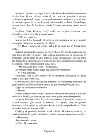 Me tenso. Está tan cerca que noto el calor de su aliento abrirse paso entre
el aire frío. Si me volviera hacia él, su cara me quedaría a escasos
centímetros, pero no lo hago, porque probablemente me besaría y no sé nada
de este tipo, aparte de un par de puras y descarnadas verdades. Sin embargo,
mi conciencia deja de funcionar cuando él apoya una mano pesada en mi
tripa.
—¿Hasta dónde llegarías, Lily? —Su voz es pura tentación, pura
seducción, y me recorre el cuerpo por entero.
—No lo sé —susurro.
Mueve los dedos buscando el borde de mi camiseta y la va levantando
lentamente hasta dejar un trozo de piel al aire.
—Ay, Dios —susurro, al sentir el calor de su mano que se desliza hacia
arriba.
Dejando aparcada la sensatez, me vuelvo hacia él y quedo atrapada en sus
ojos. En su mirada veo hambre, pero también esperanza que se transforma en
confianza. Mordiéndose el labio inferior, sigue torturándome con los dedos
por debajo de la camiseta. Estoy segura de que nota los latidos desbocados de
mi corazón. Joder, probablemente pueda oírlo.
—¿Me he pasado de la raya? —me pregunta.
No me reconozco cuando niego con la cabeza y respondo:
—Ni te has acercado.
Sonriendo, roza la parte inferior de mi sujetador, deslizando los dedos
sobre la piel, que se me eriza.
Cierro los ojos, pero, justo en ese momento, un ruido rompe el silencio. Se
queda inmóvil cuando nos damos cuenta de que es un teléfono, el suyo.
Deja caer la frente en mi hombro.
—Mierda.
Frunzo el ceño cuando retira la mano de debajo de mi camiseta. Busca el
móvil en el bolsillo, se levanta y se aparta unos pasos antes de responder.
—Doctor Kincaid —dice. Escucha atentamente, sujetándose la nuca con
la otra mano—. ¿No puede ir Roberts? Ni siquiera estoy de guardia
localizada. —De nuevo escucha en silencio y acaba respondiendo—: Vale,
dame diez minutos. Voy para allá.
Cuelga y se guarda el teléfono en el bolsillo. Al volverse hacia mí, no
puede ocultar la decepción. Señalando hacia la puerta de la escalera, me dice:
—Tengo que…
Asiento con la cabeza.
—Claro. No pasa nada.
Página 24
 