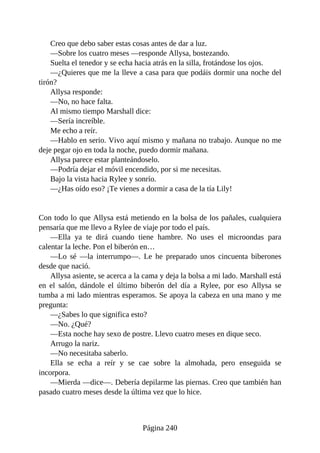 Creo que debo saber estas cosas antes de dar a luz.
—Sobre los cuatro meses —responde Allysa, bostezando.
Suelta el tenedor y se echa hacia atrás en la silla, frotándose los ojos.
—¿Quieres que me la lleve a casa para que podáis dormir una noche del
tirón?
Allysa responde:
—No, no hace falta.
Al mismo tiempo Marshall dice:
—Sería increíble.
Me echo a reír.
—Hablo en serio. Vivo aquí mismo y mañana no trabajo. Aunque no me
deje pegar ojo en toda la noche, puedo dormir mañana.
Allysa parece estar planteándoselo.
—Podría dejar el móvil encendido, por si me necesitas.
Bajo la vista hacia Rylee y sonrío.
—¿Has oído eso? ¡Te vienes a dormir a casa de la tía Lily!
Con todo lo que Allysa está metiendo en la bolsa de los pañales, cualquiera
pensaría que me llevo a Rylee de viaje por todo el país.
—Ella ya te dirá cuando tiene hambre. No uses el microondas para
calentar la leche. Pon el biberón en…
—Lo sé —la interrumpo—. Le he preparado unos cincuenta biberones
desde que nació.
Allysa asiente, se acerca a la cama y deja la bolsa a mi lado. Marshall está
en el salón, dándole el último biberón del día a Rylee, por eso Allysa se
tumba a mi lado mientras esperamos. Se apoya la cabeza en una mano y me
pregunta:
—¿Sabes lo que significa esto?
—No. ¿Qué?
—Esta noche hay sexo de postre. Llevo cuatro meses en dique seco.
Arrugo la nariz.
—No necesitaba saberlo.
Ella se echa a reír y se cae sobre la almohada, pero enseguida se
incorpora.
—Mierda —dice—. Debería depilarme las piernas. Creo que también han
pasado cuatro meses desde la última vez que lo hice.
Página 240
 