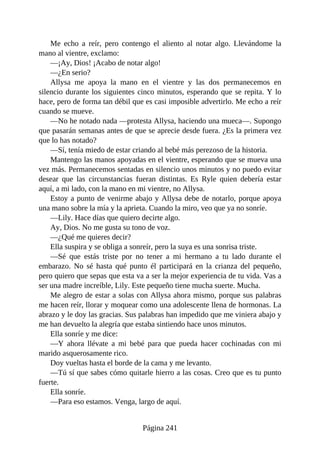 Me echo a reír, pero contengo el aliento al notar algo. Llevándome la
mano al vientre, exclamo:
—¡Ay, Dios! ¡Acabo de notar algo!
—¿En serio?
Allysa me apoya la mano en el vientre y las dos permanecemos en
silencio durante los siguientes cinco minutos, esperando que se repita. Y lo
hace, pero de forma tan débil que es casi imposible advertirlo. Me echo a reír
cuando se mueve.
—No he notado nada —protesta Allysa, haciendo una mueca—. Supongo
que pasarán semanas antes de que se aprecie desde fuera. ¿Es la primera vez
que lo has notado?
—Sí, tenía miedo de estar criando al bebé más perezoso de la historia.
Mantengo las manos apoyadas en el vientre, esperando que se mueva una
vez más. Permanecemos sentadas en silencio unos minutos y no puedo evitar
desear que las circunstancias fueran distintas. Es Ryle quien debería estar
aquí, a mi lado, con la mano en mi vientre, no Allysa.
Estoy a punto de venirme abajo y Allysa debe de notarlo, porque apoya
una mano sobre la mía y la aprieta. Cuando la miro, veo que ya no sonríe.
—Lily. Hace días que quiero decirte algo.
Ay, Dios. No me gusta su tono de voz.
—¿Qué me quieres decir?
Ella suspira y se obliga a sonreír, pero la suya es una sonrisa triste.
—Sé que estás triste por no tener a mi hermano a tu lado durante el
embarazo. No sé hasta qué punto él participará en la crianza del pequeño,
pero quiero que sepas que esta va a ser la mejor experiencia de tu vida. Vas a
ser una madre increíble, Lily. Este pequeño tiene mucha suerte. Mucha.
Me alegro de estar a solas con Allysa ahora mismo, porque sus palabras
me hacen reír, llorar y moquear como una adolescente llena de hormonas. La
abrazo y le doy las gracias. Sus palabras han impedido que me viniera abajo y
me han devuelto la alegría que estaba sintiendo hace unos minutos.
Ella sonríe y me dice:
—Y ahora llévate a mi bebé para que pueda hacer cochinadas con mi
marido asquerosamente rico.
Doy vueltas hasta el borde de la cama y me levanto.
—Tú sí que sabes cómo quitarle hierro a las cosas. Creo que es tu punto
fuerte.
Ella sonríe.
—Para eso estamos. Venga, largo de aquí.
Página 241
 