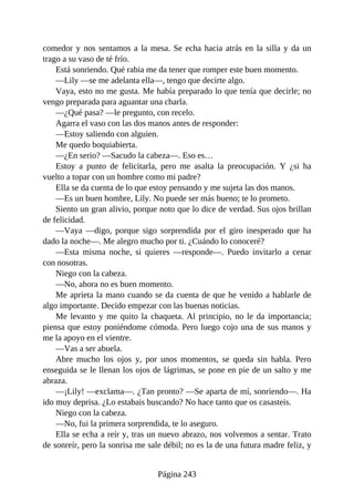 comedor y nos sentamos a la mesa. Se echa hacia atrás en la silla y da un
trago a su vaso de té frío.
Está sonriendo. Qué rabia me da tener que romper este buen momento.
—Lily —se me adelanta ella—, tengo que decirte algo.
Vaya, esto no me gusta. Me había preparado lo que tenía que decirle; no
vengo preparada para aguantar una charla.
—¿Qué pasa? —le pregunto, con recelo.
Agarra el vaso con las dos manos antes de responder:
—Estoy saliendo con alguien.
Me quedo boquiabierta.
—¿En serio? —Sacudo la cabeza—. Eso es…
Estoy a punto de felicitarla, pero me asalta la preocupación. Y ¿si ha
vuelto a topar con un hombre como mi padre?
Ella se da cuenta de lo que estoy pensando y me sujeta las dos manos.
—Es un buen hombre, Lily. No puede ser más bueno; te lo prometo.
Siento un gran alivio, porque noto que lo dice de verdad. Sus ojos brillan
de felicidad.
—Vaya —digo, porque sigo sorprendida por el giro inesperado que ha
dado la noche—. Me alegro mucho por ti. ¿Cuándo lo conoceré?
—Esta misma noche, si quieres —responde—. Puedo invitarlo a cenar
con nosotras.
Niego con la cabeza.
—No, ahora no es buen momento.
Me aprieta la mano cuando se da cuenta de que he venido a hablarle de
algo importante. Decido empezar con las buenas noticias.
Me levanto y me quito la chaqueta. Al principio, no le da importancia;
piensa que estoy poniéndome cómoda. Pero luego cojo una de sus manos y
me la apoyo en el vientre.
—Vas a ser abuela.
Abre mucho los ojos y, por unos momentos, se queda sin habla. Pero
enseguida se le llenan los ojos de lágrimas, se pone en pie de un salto y me
abraza.
—¡Lily! —exclama—. ¿Tan pronto? —Se aparta de mí, sonriendo—. Ha
ido muy deprisa. ¿Lo estabais buscando? No hace tanto que os casasteis.
Niego con la cabeza.
—No, fui la primera sorprendida, te lo aseguro.
Ella se echa a reír y, tras un nuevo abrazo, nos volvemos a sentar. Trato
de sonreír, pero la sonrisa me sale débil; no es la de una futura madre feliz, y
Página 243
 