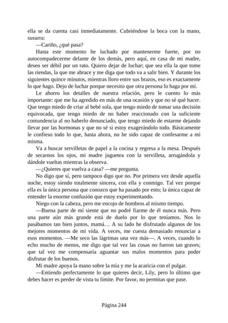 ella se da cuenta casi inmediatamente. Cubriéndose la boca con la mano,
susurra:
—Cariño, ¿qué pasa?
Hasta este momento he luchado por mantenerme fuerte, por no
autocompadecerme delante de los demás, pero aquí, en casa de mi madre,
deseo ser débil por un rato. Quiero dejar de luchar; que sea ella la que tome
las riendas, la que me abrace y me diga que todo va a salir bien. Y durante los
siguientes quince minutos, mientras lloro entre sus brazos, eso es exactamente
lo que hago. Dejo de luchar porque necesito que otra persona lo haga por mí.
Le ahorro los detalles de nuestra relación, pero le cuento lo más
importante: que me ha agredido en más de una ocasión y que no sé qué hacer.
Que tengo miedo de criar al bebé sola, que tengo miedo de tomar una decisión
equivocada, que tengo miedo de no haber reaccionado con la suficiente
contundencia al no haberlo denunciado, que tengo miedo de estarme dejando
llevar por las hormonas y que no sé si estoy exagerándolo todo. Básicamente
le confieso todo lo que, hasta ahora, no he sido capaz de confesarme a mí
misma.
Va a buscar servilletas de papel a la cocina y regresa a la mesa. Después
de secarnos los ojos, mi madre juguetea con la servilleta, arrugándola y
dándole vueltas mientras la observa.
—¿Quieres que vuelva a casa? —me pregunta.
No digo que sí, pero tampoco digo que no. Por primera vez desde aquella
noche, estoy siendo totalmente sincera, con ella y conmigo. Tal vez porque
ella es la única persona que conozco que ha pasado por esto; la única capaz de
entender la enorme confusión que estoy experimentando.
Niego con la cabeza, pero me encojo de hombros al mismo tiempo.
—Buena parte de mí siente que no podré fiarme de él nunca más. Pero
una parte aún más grande está de duelo por lo que teníamos. Nos lo
pasábamos tan bien juntos, mamá… A su lado he disfrutado algunos de los
mejores momentos de mi vida. A veces, me cuesta demasiado renunciar a
esos momentos. —Me seco las lágrimas una vez más—. A veces, cuando lo
echo mucho de menos, me digo que tal vez las cosas no fueron tan graves;
que tal vez me compensaría aguantar sus malos momentos para poder
disfrutar de los buenos.
Mi madre apoya la mano sobre la mía y me la acaricia con el pulgar.
—Entiendo perfectamente lo que quieres decir, Lily, pero lo último que
debes hacer es perder de vista tu límite. Por favor, no permitas que pase.
Página 244
 
