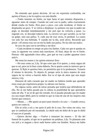 No entiendo qué quiere decirme. Al ver mi expresión confundida, me
aprieta el brazo y me lo explica con más detalle.
—Todos tenemos un límite, un tope hasta el que estamos dispuestos a
aguantar antes de romper. Cuando me casé con tu padre, sabía exactamente
dónde estaba mi límite. Pero poco a poco, con cada incidente, el límite se
desplazaba un poco. Y se volvía a desplazar. La primera vez que tu padre me
pegó, se disculpó inmediatamente y me juró que no volvería a pasar. La
segunda vez, se disculpó todavía más. La tercera vez que sucedió, ya no fue
un golpe, sino una paliza. Y, cada una de esas veces, lo perdoné. La cuarta
vez solo fue una bofetada. Y cuando me la dio, sentí alivio. Recuerdo que
pensé: «Al menos esta vez no me ha dado una paliza. No ha sido tan malo».
Se seca los ojos con la servilleta y me dice:
—Cada incidente te rompe un poco los límites. Cada vez que te quedas en
casa, la siguiente vez cuesta más marcharse. Al final, dejas de ver el límite.
Piensas: «He aguantado cinco años, ¿por qué no voy a poder aguantar cinco
más?».
Me toma las manos y las aprieta mientras lloro.
—No seas como yo, Lily. Sé que crees que él te quiere, y estoy segura de
que es así, pero no lo hace como debería. No te quiere como te mereces que te
quieran. Si Ryle te quisiera bien, no permitiría que tú lo perdonaras. Tomaría
él mismo la decisión. Te dejaría él, porque sería la única manera de estar
seguro de no volver a hacerte daño. Ese es el tipo de amor que una mujer
merece, Lily.
Desearía de todo corazón que mi madre no hubiera tenido que aprender
estas cosas por experiencia propia. La abrazo con fuerza.
Por alguna razón, antes de entrar pensaba que tendría que defenderme de
ella. No se me había pasado por la cabeza la posibilidad de que aprendería
tanto de ella. Y no sé de qué me extraño. En el pasado pensaba que mi madre
era una mujer débil, pero la verdad es que se trata de una de las mujeres más
fuertes que conozco.
—Mamá… —Me aparto un poco para mirarla a la cara—. Cuando crezca,
quiero ser como tú.
Ella se echa a reír y me quita el pelo de la cara. Por cómo me mira, veo
que se cambiaría por mí encantada. Le duele más mi dolor de lo que le dolió
el suyo en el pasado.
—Quiero decirte algo. —Vuelve a tomarme las manos—. El día del
funeral de tu padre, sé que no te quedaste sin palabras, Lily. Te plantaste ante
ese atril y te negaste a decir nada bueno sobre ese hombre. Nunca me había
Página 245
 