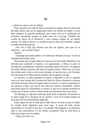 33
—¿Qué voy a hacer con tres sillitas?
Estoy sentada en el sofá de Allysa, mirando los regalos. Hoy ha sido el día
del baby shower que me ha organizado Allysa. Ha venido mi madre, y la de
Ryle tampoco ha querido perdérselo, pero ahora está en la habitación de
invitados, durmiendo, porque no podía más con el jet-lag. También han
venido las chicas de la floristería y unos cuantos colegas de mi trabajo
anterior. No faltó ni Devin. La verdad es que ha sido muy divertido, aunque
me daba muchísima pereza.
—Por eso te dije que hicieras una lista de regalos, para que no se
repitieran —me recuerda Allysa.
Suspiro.
—Supongo que puedo pedirle a mi madre que devuelva la suya. Ya me ha
regalado demasiadas cosas.
Me levanto para recoger todas las cosas que me han traído. Marshall se ha
ofrecido para ayudarme a bajarlas a mi apartamento, y Allysa se pone en
movimiento, ayudándome a meterlas en grandes bolsas de basura. Yo aguanto
las bolsas abiertas mientras ella mete los regalos dentro. Ahora soy yo la que
está embarazada. Estoy ya de treinta semanas, así que me toca a mí el trabajo
fácil de mantener la bolsa abierta mientras ella se agacha y recoge.
Lo tenemos ya todo guardado en bolsas y Marshall va por el segundo
viaje a mi casa cuando abro la puerta del ático de Allysa, dispuesta a arrastrar
otra bolsa de basura llena de regalos hasta el ascensor. Lo que no esperaba era
ver aparecer a Ryle, que está al otro lado de la puerta, mirándome. Ambos
parecemos igual de sorprendidos al vernos, lo que no es extraño teniendo en
cuenta que no hemos vuelto a hablar desde que discutimos hace tres meses.
Sin embargo, es algo que tenía que pasar tarde o temprano. No puedo ser
la mejor amiga de la hermana de mi marido y vivir en el mismo bloque de
pisos que ella sin encontrármelo algún día.
Estoy segura de que él sabía que el baby shower era hoy, ya que su madre
ha viajado desde Inglaterra para estar aquí. A pesar de todo, parece
sorprendido al ver todo lo que hay a mi espalda. Me pregunto si su presencia
aquí es una coincidencia o si ha venido a propósito. Baja la vista hacia la
bolsa que cargo y me la arrebata.
—Deja; ya la llevo yo.
Página 247
 