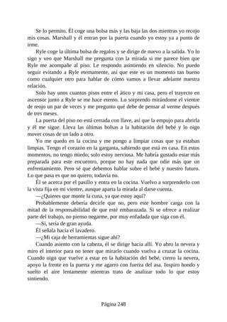 Se lo permito. Él coge una bolsa más y las baja las dos mientras yo recojo
mis cosas. Marshall y él entran por la puerta cuando yo estoy ya a punto de
irme.
Ryle coge la última bolsa de regalos y se dirige de nuevo a la salida. Yo lo
sigo y veo que Marshall me pregunta con la mirada si me parece bien que
Ryle me acompañe al piso. Le respondo asintiendo en silencio. No puedo
seguir evitando a Ryle eternamente, así que este es un momento tan bueno
como cualquier otro para hablar de cómo vamos a llevar adelante nuestra
relación.
Solo hay unos cuantos pisos entre el ático y mi casa, pero el trayecto en
ascensor junto a Ryle se me hace eterno. Lo sorprendo mirándome el vientre
de reojo un par de veces y me pregunto qué debe de pensar al verme después
de tres meses.
La puerta del piso no está cerrada con llave, así que la empujo para abrirla
y él me sigue. Lleva las últimas bolsas a la habitación del bebé y lo oigo
mover cosas de un lado a otro.
Yo me quedo en la cocina y me pongo a limpiar cosas que ya estaban
limpias. Tengo el corazón en la garganta, sabiendo que está en casa. En estos
momentos, no tengo miedo; solo estoy nerviosa. Me habría gustado estar más
preparada para este encuentro, porque no hay nada que odie más que un
enfrentamiento. Pero sé que debemos hablar sobre el bebé y nuestro futuro.
Lo que pasa es que no quiero; todavía no.
Él se acerca por el pasillo y entra en la cocina. Vuelvo a sorprenderlo con
la vista fija en mi vientre, aunque aparta la mirada al darse cuenta.
—¿Quieres que monte la cuna, ya que estoy aquí?
Probablemente debería decirle que no, pero este hombre carga con la
mitad de la responsabilidad de que esté embarazada. Si se ofrece a realizar
parte del trabajo, no pienso negarme, por muy enfadada que siga con él.
—Sí, sería de gran ayuda.
Él señala hacia el lavadero.
—¿Mi caja de herramientas sigue ahí?
Cuando asiento con la cabeza, él se dirige hacia allí. Yo abro la nevera y
miro el interior para no tener que mirarlo cuando vuelva a cruzar la cocina.
Cuando oigo que vuelve a estar en la habitación del bebé, cierro la nevera,
apoyo la frente en la puerta y me agarro con fuerza del asa. Inspiro hondo y
suelto el aire lentamente mientras trato de analizar todo lo que estoy
sintiendo.
Página 248
 