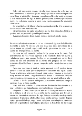 Ryle está francamente guapo. Llevaba tanto tiempo sin verlo que me
había olvidado de lo atractivo que es. Tengo que luchar contra el impulso de
correr hasta la habitación y lanzarme en sus brazos. Necesito sentir su boca en
la mía. Necesito que me diga lo mucho que me quiere. Necesito que se tumbe
junto a mí en la cama y apoye la mano en mi vientre, como me he imaginado
tantas veces.
Sería tan fácil… Mi vida se volvería mucho más sencilla si lo perdonara y
volviéramos a vivir juntos en casa.
Cierro los ojos y me repito las palabras que me dijo mi madre: «Si Ryle te
quisiera bien, no permitiría que tú lo perdonaras».
Y, gracias al consejo de mi madre, no salgo corriendo pasillo abajo.
Permanezco haciendo cosas en la cocina mientras él sigue en la habitación,
montando la cuna. Al cabo de una hora tengo que pasar por delante de la
puerta porque necesito el cargador del móvil, que está en mi cuarto. A la
vuelta, me detengo frente a la puerta.
La cuna ya está montada. Incluso le ha puesto ropa de cama. Está
contemplando la cuna vacía, agarrado a la barandilla. Está tan quieto y
callado que parece una estatua. Perdido en sus pensamientos, no se da ni
cuenta de que me encuentro en la puerta. Me pregunto en qué estará
pensando. ¿En el bebé con el que no compartirá techo cuando duerma en esta
cuna?
Hasta este momento, ni siquiera estaba segura de que él quisiera formar
parte de la vida del bebé, pero la expresión de su cara no deja lugar a dudas.
Nunca he visto tanta tristeza condensada en un rostro, y eso que ni siquiera lo
estoy mirando de frente. Tengo la sensación de que la tristeza que siente en
este momento no tiene nada que ver conmigo, sino que va dirigida a su hijo.
Levanta la mirada y me ve en la puerta. Apartándose de la cuna, rompe el
trance en el que se había sumido.
—Ya está lista. —Señala la cuna antes de devolver las herramientas a la
caja—. ¿Quieres que haga algo más aprovechando que estoy aquí?
Niego con la cabeza mientras me acerco a la cuna para admirarla. Como
no sé todavía si el bebé es niño o niña, me he decantado por decorar la
habitación con motivos naturales. La ropa de cama es de color verde y canela,
con dibujos de plantas y árboles. Hace juego con las cortinas y dentro de poco
espero que también haga juego con un mural que pretendo pintar yo misma.
También he pensado en traer algunas plantas de la floristería. Se me escapa
Página 249
 