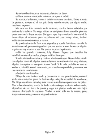 Se me queda mirando un momento y levanta un dedo.
—No te muevas —me pide, mientras recupera el móvil.
Se acerca y lo levanta, como si quisiera sacarme una foto. Estoy a punto
de protestar, aunque no sé por qué. Estoy vestida aunque, por alguna razón,
me siento expuesta.
Me saca una foto tumbada en la tumbona, con los brazos relajados por
encima de la cabeza. No tengo ni idea de qué piensa hacer con ella, pero me
gusta que me la haya sacado. Me gusta que haya sentido la necesidad de
inmortalizar el momento para recordarme tal como estoy ahora, incluso
sabiendo que no volveremos a vernos.
Se queda mirando la foto unos segundos y sonríe. Me siento tentada de
sacarle una a él, pero no tengo claro que me apetezca tener la foto de alguien
a quien no voy a volver a ver. Me parece un poco deprimente.
—Me ha gustado conocerte, Lily Bloom. Espero que desafíes las
estadísticas sobre los sueños y hagas realidad los tuyos.
Sonrío, sintiéndome triste y confusa al mismo tiempo. Nunca había estado
con alguien como él, alguien acostumbrado a un estilo de vida muy distinto,
alguien con quien no comparto tramo fiscal. Y lo más probable es que no
vuelva a coincidir con él nunca más, pero me ha sorprendido gratamente ver
que no somos tan distintos.
«Prejuicio confirmado».
Él baja la vista hacia el suelo y permanece en una pose indecisa, como si
se debatiera entre las ganas de decirme algo más y la necesidad de marcharse.
Me dirige una última mirada y esta vez no se molesta en poner cara de póker.
Con la boca fruncida, prueba de lo decepcionado que se siente, echa a andar,
alejándose de mí. Abre la puerta y oigo sus pisadas cada vez más lejos
mientras desciende la escalera. Vuelvo a estar sola en la azotea, pero,
sorprendentemente, ya no me alegro de estarlo.
Página 25
 