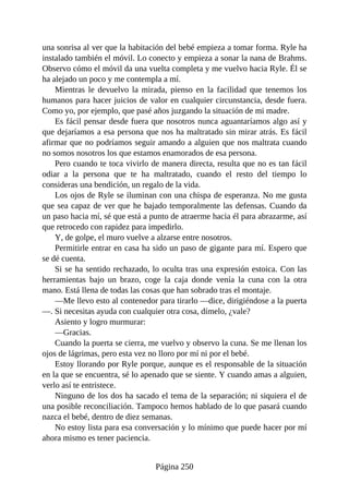 una sonrisa al ver que la habitación del bebé empieza a tomar forma. Ryle ha
instalado también el móvil. Lo conecto y empieza a sonar la nana de Brahms.
Observo cómo el móvil da una vuelta completa y me vuelvo hacia Ryle. Él se
ha alejado un poco y me contempla a mí.
Mientras le devuelvo la mirada, pienso en la facilidad que tenemos los
humanos para hacer juicios de valor en cualquier circunstancia, desde fuera.
Como yo, por ejemplo, que pasé años juzgando la situación de mi madre.
Es fácil pensar desde fuera que nosotros nunca aguantaríamos algo así y
que dejaríamos a esa persona que nos ha maltratado sin mirar atrás. Es fácil
afirmar que no podríamos seguir amando a alguien que nos maltrata cuando
no somos nosotros los que estamos enamorados de esa persona.
Pero cuando te toca vivirlo de manera directa, resulta que no es tan fácil
odiar a la persona que te ha maltratado, cuando el resto del tiempo lo
consideras una bendición, un regalo de la vida.
Los ojos de Ryle se iluminan con una chispa de esperanza. No me gusta
que sea capaz de ver que he bajado temporalmente las defensas. Cuando da
un paso hacia mí, sé que está a punto de atraerme hacia él para abrazarme, así
que retrocedo con rapidez para impedirlo.
Y, de golpe, el muro vuelve a alzarse entre nosotros.
Permitirle entrar en casa ha sido un paso de gigante para mí. Espero que
se dé cuenta.
Si se ha sentido rechazado, lo oculta tras una expresión estoica. Con las
herramientas bajo un brazo, coge la caja donde venía la cuna con la otra
mano. Está llena de todas las cosas que han sobrado tras el montaje.
—Me llevo esto al contenedor para tirarlo —dice, dirigiéndose a la puerta
—. Si necesitas ayuda con cualquier otra cosa, dímelo, ¿vale?
Asiento y logro murmurar:
—Gracias.
Cuando la puerta se cierra, me vuelvo y observo la cuna. Se me llenan los
ojos de lágrimas, pero esta vez no lloro por mí ni por el bebé.
Estoy llorando por Ryle porque, aunque es el responsable de la situación
en la que se encuentra, sé lo apenado que se siente. Y cuando amas a alguien,
verlo así te entristece.
Ninguno de los dos ha sacado el tema de la separación; ni siquiera el de
una posible reconciliación. Tampoco hemos hablado de lo que pasará cuando
nazca el bebé, dentro de diez semanas.
No estoy lista para esa conversación y lo mínimo que puede hacer por mí
ahora mismo es tener paciencia.
Página 250
 