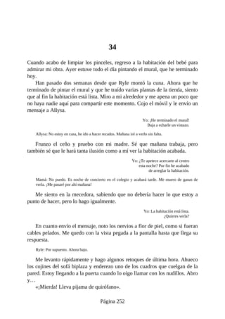 34
Cuando acabo de limpiar los pinceles, regreso a la habitación del bebé para
admirar mi obra. Ayer estuve todo el día pintando el mural, que he terminado
hoy.
Han pasado dos semanas desde que Ryle montó la cuna. Ahora que he
terminado de pintar el mural y que he traído varias plantas de la tienda, siento
que al fin la habitación está lista. Miro a mi alrededor y me apena un poco que
no haya nadie aquí para compartir este momento. Cojo el móvil y le envío un
mensaje a Allysa.
Yo: ¡He terminado el mural!
Baja a echarle un vistazo.
Allysa: No estoy en casa, he ido a hacer recados. Mañana iré a verlo sin falta.
Frunzo el ceño y pruebo con mi madre. Sé que mañana trabaja, pero
también sé que le hará tanta ilusión como a mí ver la habitación acabada.
Yo: ¿Te apetece acercarte al centro
esta noche? Por fin he acabado
de arreglar la habitación.
Mamá: No puedo. Es noche de concierto en el colegio y acabará tarde. Me muero de ganas de
verla. ¡Me pasaré por ahí mañana!
Me siento en la mecedora, sabiendo que no debería hacer lo que estoy a
punto de hacer, pero lo hago igualmente.
Yo: La habitación está lista.
¿Quieres verla?
En cuanto envío el mensaje, noto los nervios a flor de piel, como si fueran
cables pelados. Me quedo con la vista pegada a la pantalla hasta que llega su
respuesta.
Ryle: Por supuesto. Ahora bajo.
Me levanto rápidamente y hago algunos retoques de última hora. Ahueco
los cojines del sofá biplaza y enderezo uno de los cuadros que cuelgan de la
pared. Estoy llegando a la puerta cuando lo oigo llamar con los nudillos. Abro
y…
«¡Mierda! Lleva pijama de quirófano».
Página 252
 