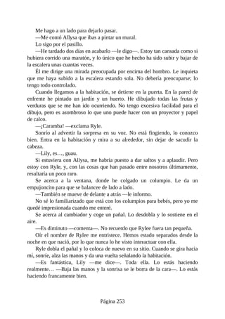 Me hago a un lado para dejarlo pasar.
—Me contó Allysa que ibas a pintar un mural.
Lo sigo por el pasillo.
—He tardado dos días en acabarlo —le digo—. Estoy tan cansada como si
hubiera corrido una maratón, y lo único que he hecho ha sido subir y bajar de
la escalera unas cuantas veces.
Él me dirige una mirada preocupada por encima del hombro. Le inquieta
que me haya subido a la escalera estando sola. No debería preocuparse; lo
tengo todo controlado.
Cuando llegamos a la habitación, se detiene en la puerta. En la pared de
enfrente he pintado un jardín y un huerto. He dibujado todas las frutas y
verduras que se me han ido ocurriendo. No tengo excesiva facilidad para el
dibujo, pero es asombroso lo que uno puede hacer con un proyector y papel
de calco.
—¡Caramba! —exclama Ryle.
Sonrío al advertir la sorpresa en su voz. No está fingiendo, lo conozco
bien. Entra en la habitación y mira a su alrededor, sin dejar de sacudir la
cabeza.
—Lily, es…, guau.
Si estuviera con Allysa, me habría puesto a dar saltos y a aplaudir. Pero
estoy con Ryle, y, con las cosas que han pasado entre nosotros últimamente,
resultaría un poco raro.
Se acerca a la ventana, donde he colgado un columpio. Le da un
empujoncito para que se balancee de lado a lado.
—También se mueve de delante a atrás —le informo.
No sé lo familiarizado que está con los columpios para bebés, pero yo me
quedé impresionada cuando me enteré.
Se acerca al cambiador y coge un pañal. Lo desdobla y lo sostiene en el
aire.
—Es diminuto —comenta—. No recuerdo que Rylee fuera tan pequeña.
Oír el nombre de Rylee me entristece. Hemos estado separados desde la
noche en que nació, por lo que nunca lo he visto interactuar con ella.
Ryle dobla el pañal y lo coloca de nuevo en su sitio. Cuando se gira hacia
mí, sonríe, alza las manos y da una vuelta señalando la habitación.
—Es fantástica, Lily —me dice—. Toda ella. Lo estás haciendo
realmente… —Baja las manos y la sonrisa se le borra de la cara—. Lo estás
haciendo francamente bien.
Página 253
 