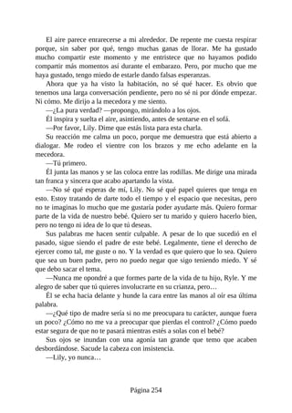 El aire parece enrarecerse a mi alrededor. De repente me cuesta respirar
porque, sin saber por qué, tengo muchas ganas de llorar. Me ha gustado
mucho compartir este momento y me entristece que no hayamos podido
compartir más momentos así durante el embarazo. Pero, por mucho que me
haya gustado, tengo miedo de estarle dando falsas esperanzas.
Ahora que ya ha visto la habitación, no sé qué hacer. Es obvio que
tenemos una larga conversación pendiente, pero no sé ni por dónde empezar.
Ni cómo. Me dirijo a la mecedora y me siento.
—¿La pura verdad? —propongo, mirándolo a los ojos.
Él inspira y suelta el aire, asintiendo, antes de sentarse en el sofá.
—Por favor, Lily. Dime que estás lista para esta charla.
Su reacción me calma un poco, porque me demuestra que está abierto a
dialogar. Me rodeo el vientre con los brazos y me echo adelante en la
mecedora.
—Tú primero.
Él junta las manos y se las coloca entre las rodillas. Me dirige una mirada
tan franca y sincera que acabo apartando la vista.
—No sé qué esperas de mí, Lily. No sé qué papel quieres que tenga en
esto. Estoy tratando de darte todo el tiempo y el espacio que necesitas, pero
no te imaginas lo mucho que me gustaría poder ayudarte más. Quiero formar
parte de la vida de nuestro bebé. Quiero ser tu marido y quiero hacerlo bien,
pero no tengo ni idea de lo que tú deseas.
Sus palabras me hacen sentir culpable. A pesar de lo que sucedió en el
pasado, sigue siendo el padre de este bebé. Legalmente, tiene el derecho de
ejercer como tal, me guste o no. Y la verdad es que quiero que lo sea. Quiero
que sea un buen padre, pero no puedo negar que sigo teniendo miedo. Y sé
que debo sacar el tema.
—Nunca me opondré a que formes parte de la vida de tu hijo, Ryle. Y me
alegro de saber que tú quieres involucrarte en su crianza, pero…
Él se echa hacia delante y hunde la cara entre las manos al oír esa última
palabra.
—¿Qué tipo de madre sería si no me preocupara tu carácter, aunque fuera
un poco? ¿Cómo no me va a preocupar que pierdas el control? ¿Cómo puedo
estar segura de que no te pasará mientras estés a solas con el bebé?
Sus ojos se inundan con una agonía tan grande que temo que acaben
desbordándose. Sacude la cabeza con insistencia.
—Lily, yo nunca…
Página 254
 