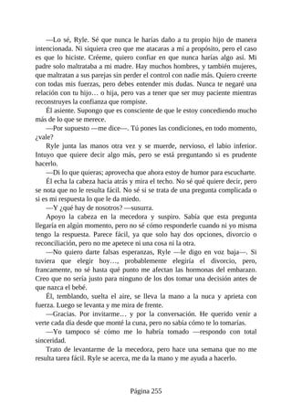 —Lo sé, Ryle. Sé que nunca le harías daño a tu propio hijo de manera
intencionada. Ni siquiera creo que me atacaras a mí a propósito, pero el caso
es que lo hiciste. Créeme, quiero confiar en que nunca harías algo así. Mi
padre solo maltrataba a mi madre. Hay muchos hombres, y también mujeres,
que maltratan a sus parejas sin perder el control con nadie más. Quiero creerte
con todas mis fuerzas, pero debes entender mis dudas. Nunca te negaré una
relación con tu hijo… o hija, pero vas a tener que ser muy paciente mientras
reconstruyes la confianza que rompiste.
Él asiente. Supongo que es consciente de que le estoy concediendo mucho
más de lo que se merece.
—Por supuesto —me dice—. Tú pones las condiciones, en todo momento,
¿vale?
Ryle junta las manos otra vez y se muerde, nervioso, el labio inferior.
Intuyo que quiere decir algo más, pero se está preguntando si es prudente
hacerlo.
—Di lo que quieras; aprovecha que ahora estoy de humor para escucharte.
Él echa la cabeza hacia atrás y mira el techo. No sé qué quiere decir, pero
se nota que no le resulta fácil. No sé si se trata de una pregunta complicada o
si es mi respuesta lo que le da miedo.
—Y ¿qué hay de nosotros? —susurra.
Apoyo la cabeza en la mecedora y suspiro. Sabía que esta pregunta
llegaría en algún momento, pero no sé cómo responderle cuando ni yo misma
tengo la respuesta. Parece fácil, ya que solo hay dos opciones, divorcio o
reconciliación, pero no me apetece ni una cosa ni la otra.
—No quiero darte falsas esperanzas, Ryle —le digo en voz baja—. Si
tuviera que elegir hoy…, probablemente elegiría el divorcio, pero,
francamente, no sé hasta qué punto me afectan las hormonas del embarazo.
Creo que no sería justo para ninguno de los dos tomar una decisión antes de
que nazca el bebé.
Él, temblando, suelta el aire, se lleva la mano a la nuca y aprieta con
fuerza. Luego se levanta y me mira de frente.
—Gracias. Por invitarme… y por la conversación. He querido venir a
verte cada día desde que monté la cuna, pero no sabía cómo te lo tomarías.
—Yo tampoco sé cómo me lo habría tomado —respondo con total
sinceridad.
Trato de levantarme de la mecedora, pero hace una semana que no me
resulta tarea fácil. Ryle se acerca, me da la mano y me ayuda a hacerlo.
Página 255
 