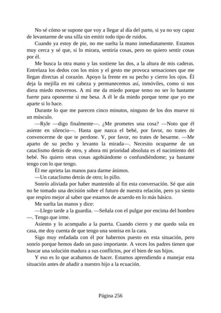No sé cómo se supone que voy a llegar al día del parto, si ya no soy capaz
de levantarme de una silla sin emitir todo tipo de ruidos.
Cuando ya estoy de pie, no me suelta la mano inmediatamente. Estamos
muy cerca y sé que, si lo mirara, sentiría cosas, pero no quiero sentir cosas
por él.
Me busca la otra mano y las sostiene las dos, a la altura de mis caderas.
Entrelaza los dedos con los míos y el gesto me provoca sensaciones que me
llegan directas al corazón. Apoyo la frente en su pecho y cierro los ojos. Él
deja la mejilla en mi cabeza y permanecemos así, inmóviles, como si nos
diera miedo movernos. A mí me da miedo porque temo no ser lo bastante
fuerte para oponerme si me besa. A él le da miedo porque teme que yo me
aparte si lo hace.
Durante lo que me parecen cinco minutos, ninguno de los dos mueve ni
un músculo.
—Ryle —digo finalmente—. ¿Me prometes una cosa? —Noto que él
asiente en silencio—. Hasta que nazca el bebé, por favor, no trates de
convencerme de que te perdone. Y, por favor, no trates de besarme. —Me
aparto de su pecho y levanto la mirada—. Necesito ocuparme de un
cataclismo detrás de otro, y ahora mi prioridad absoluta es el nacimiento del
bebé. No quiero otras cosas agobiándome o confundiéndome; ya bastante
tengo con lo que tengo.
Él me aprieta las manos para darme ánimos.
—Un cataclismo detrás de otro; lo pillo.
Sonrío aliviada por haber mantenido al fin esta conversación. Sé que aún
no he tomado una decisión sobre el futuro de nuestra relación, pero ya siento
que respiro mejor al saber que estamos de acuerdo en lo más básico.
Me suelta las manos y dice:
—Llego tarde a la guardia. —Señala con el pulgar por encima del hombro
—. Tengo que irme.
Asiento y lo acompaño a la puerta. Cuando cierro y me quedo sola en
casa, me doy cuenta de que tengo una sonrisa en la cara.
Sigo muy enfadada con él por habernos puesto en esta situación, pero
sonrío porque hemos dado un paso importante. A veces los padres tienen que
buscar una solución madura a sus conflictos, por el bien de sus hijos.
Y eso es lo que acabamos de hacer. Estamos aprendiendo a manejar esta
situación antes de añadir a nuestro hijo a la ecuación.
Página 256
 