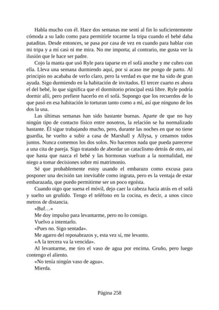 Habla mucho con él. Hace dos semanas me sentí al fin lo suficientemente
cómoda a su lado como para permitirle tocarme la tripa cuando el bebé daba
pataditas. Desde entonces, se pasa por casa de vez en cuando para hablar con
mi tripa y a mí casi ni me mira. No me importa; al contrario, me gusta ver la
ilusión que le hace ser padre.
Cojo la manta que usó Ryle para taparse en el sofá anoche y me cubro con
ella. Lleva una semana durmiendo aquí, por si acaso me pongo de parto. Al
principio no acababa de verlo claro, pero la verdad es que me ha sido de gran
ayuda. Sigo durmiendo en la habitación de invitados. El tercer cuarto es ahora
el del bebé, lo que significa que el dormitorio principal está libre. Ryle podría
dormir allí, pero prefiere hacerlo en el sofá. Supongo que los recuerdos de lo
que pasó en esa habitación lo torturan tanto como a mí, así que ninguno de los
dos la usa.
Las últimas semanas han sido bastante buenas. Aparte de que no hay
ningún tipo de contacto físico entre nosotros, la relación se ha normalizado
bastante. Él sigue trabajando mucho, pero, durante las noches en que no tiene
guardia, he vuelto a subir a casa de Marshall y Allysa, y cenamos todos
juntos. Nunca comemos los dos solos. No hacemos nada que pueda parecerse
a una cita de pareja. Sigo tratando de abordar un cataclismo detrás de otro, así
que hasta que nazca el bebé y las hormonas vuelvan a la normalidad, me
niego a tomar decisiones sobre mi matrimonio.
Sé que probablemente estoy usando el embarazo como excusa para
posponer una decisión tan inevitable como ingrata, pero es la ventaja de estar
embarazada, que puedo permitirme ser un poco egoísta.
Cuando oigo que suena el móvil, dejo caer la cabeza hacia atrás en el sofá
y suelto un gruñido. Tengo el teléfono en la cocina, es decir, a unos cinco
metros de distancia.
«Buf…»
Me doy impulso para levantarme, pero no lo consigo.
Vuelvo a intentarlo.
«Pues no. Sigo sentada».
Me agarro del reposabrazos y, esta vez sí, me levanto.
«A la tercera va la vencida».
Al levantarme, me tiro el vaso de agua por encima. Gruño, pero luego
contengo el aliento.
«No tenía ningún vaso de agua».
Mierda.
Página 258
 