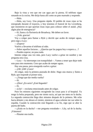 Bajo la vista y veo que me cae agua por la pierna. El teléfono sigue
sonando en la cocina. Me dirijo hasta allí como un pato mareado y respondo.
—Hola.
—Hola, soy Lucy. Una pregunta rápida. El pedido de rosas rojas se ha
estropeado durante el trayecto, y hoy tenemos el funeral de los Levenberg,
que insistieron en que querían rosas rojas para colocar sobre el ataúd. ¿Hay
algún plan de emergencia?
—Sí, llama a la floristería de Broadway. Me deben un favor.
—¡Vale, gracias!
Voy a colgar para llamar a Ryle y decirle que acabo de romper aguas,
pero oigo a Lucy:
—¡Espera!
Vuelvo a llevarme el teléfono al oído.
—Sobre aquellas facturas… ¿Querías que las pagara hoy o espero a…?
—Pueden esperar, no pasa nada.
Intento colgar una vez más, pero Lucy vuelve a gritar mi nombre y me
pregunta otra cosa.
—Lucy —la interrumpo con tranquilidad—. Vamos a tener que dejar todo
esto para otro momento. Creo que acabo de romper aguas.
Hay una pausa, pero enseguida vuelve a gritar:
—¡Oh! ¡OH! ¡Corre!
Al colgar, noto la primera punzada de dolor. Hago una mueca y llamo a
Ryle, que responde al primer tono.
—¿Tengo que dar media vuelta?
—Sí.
—¡Dios! ¿En serio? ¿Está llegando?
—Sí.
—¡Lily! —exclama emocionado antes de colgar.
Paso los minutos siguientes recogiendo las cosas para ir al hospital. Ya
tengo la bolsa preparada, pero me siento sucia, así que me meto en la ducha.
La segunda contracción llega diez minutos después de la primera. Me echo
hacia delante y me abrazo al vientre, mientras el agua caliente me cae sobre la
espalda. Cuando la contracción está llegando a su fin, oigo que se abre la
puerta del baño.
—¿Estás en la ducha? —me pregunta extrañado—. Lily, sal de la ducha.
¡Vámonos!
—Pásame una toalla.
Página 259
 