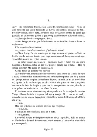 2
Lucy —mi compañera de piso, esa a la que le encanta oírse cantar— va de un
lado para otro del salón, buscando las llaves, los zapatos, las gafas de sol…
Yo estoy sentada en el sofá, abriendo cajas de zapatos llenas de cosas que
guardaba en casa de mis padres y que recogí cuando estuve allí por el funeral.
—¿Trabajas hoy? —me pregunta Lucy.
—No. Tengo permiso por fallecimiento de un familiar; hasta el lunes no
he de volver.
Ella se detiene bruscamente.
—¿Hasta el lunes? —resopla—. ¡Qué suerte, zorra!
—Claro, Lucy. Es una suerte que se haya muerto mi padre. —Trato de
decirlo con la máxima ironía, pero hago una mueca al darme cuenta de que,
en realidad, no me parece tan irónico.
—Ya sabes lo que quiero decir —murmura. Coge el bolso con una mano
mientras se balancea sobre un pie y se pone el zapato que le falta—. Hoy no
vendré a dormir. Me quedo en casa de Alex.
Cierra dando un portazo y se marcha.
A primera vista, tenemos mucho en común, pero aparte de la talla de ropa,
la edad, y de nuestros nombres de cuatro letras que empiezan por ele y acaban
en i griega, somos simples compañeras de piso, sin más. A mí ya me va bien
así; aparte de lo molesto que es oírla cantar sin parar, es una compañera
bastante tolerable. Es limpia y pasa mucho tiempo fuera de casa, dos de las
principales cualidades de un compañero de piso.
El teléfono suena mientras estoy destapando una de las cajas de zapatos.
Alargo el brazo hasta la otra punta del sofá y lo cojo. Al ver que es mi madre,
hundo la cara en uno de los cojines y finjo llorar antes de llevarme el teléfono
a la oreja.
—Hola.
Hay tres segundos de silencio antes de que responda:
—Hola, Lily.
Suspirando, me echo hacia atrás en el sofá.
—Hola, mamá.
La verdad es que me sorprende que me dirija la palabra. Solo ha pasado
un día desde el funeral. Eso son trescientos sesenta y cuatro días antes de lo
que me esperaba.
Página 26
 