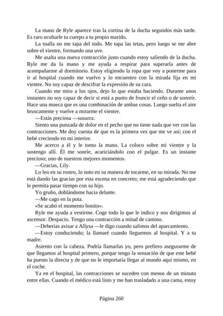 La mano de Ryle aparece tras la cortina de la ducha segundos más tarde.
Es raro ocultarle tu cuerpo a tu propio marido.
La toalla no me tapa del todo. Me tapa las tetas, pero luego se me abre
sobre el vientre, formando una uve.
Me asalta una nueva contracción justo cuando estoy saliendo de la ducha.
Ryle me da la mano y me ayuda a respirar para superarla antes de
acompañarme al dormitorio. Estoy eligiendo la ropa que voy a ponerme para
ir al hospital cuando me vuelvo y lo encuentro con la mirada fija en mi
vientre. No soy capaz de descifrar la expresión de su cara.
Cuando me mira a los ojos, dejo lo que estaba haciendo. Durante unos
instantes no soy capaz de decir si está a punto de fruncir el ceño o de sonreír.
Hace una mueca que es una combinación de ambas cosas. Luego suelta el aire
bruscamente y vuelve a mirarme el vientre.
—Estás preciosa —susurra.
Siento una punzada de dolor en el pecho que no tiene nada que ver con las
contracciones. Me doy cuenta de que es la primera vez que me ve así; con el
bebé creciendo en mi interior.
Me acerco a él y le tomo la mano. La coloco sobre mi vientre y la
sostengo allí. Él me sonríe, acariciándolo con el pulgar. Es un instante
precioso; uno de nuestros mejores momentos.
—Gracias, Lily.
Lo leo en su rostro, lo noto en su manera de tocarme, en su mirada. No me
está dando las gracias por esta escena en concreto; me está agradeciendo que
le permita pasar tiempo con su hijo.
Yo gruño, doblándome hacia delante.
—Me cago en la puta.
«Se acabó el momento bonito».
Ryle me ayuda a vestirme. Coge todo lo que le indico y nos dirigimos al
ascensor. Despacio. Tengo una contracción a mitad de camino.
—Deberías avisar a Allysa —le digo cuando salimos del aparcamiento.
—Estoy conduciendo; la llamaré cuando lleguemos al hospital. Y a tu
madre.
Asiento con la cabeza. Podría llamarlas yo, pero prefiero asegurarme de
que llegamos al hospital primero, porque tengo la sensación de que este bebé
ha puesto la directa y de que no le importaría llegar al mundo aquí mismo, en
el coche.
Ya en el hospital, las contracciones se suceden con menos de un minuto
entre ellas. Cuando el médico está listo y me han trasladado a una cama, estoy
Página 260
 