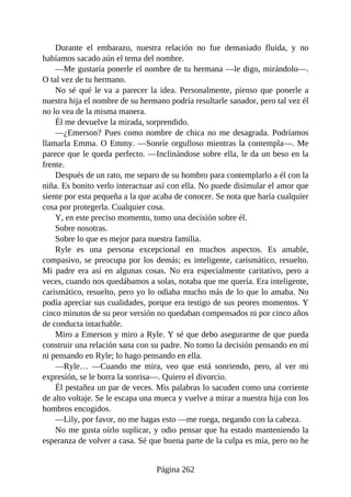 Durante el embarazo, nuestra relación no fue demasiado fluida, y no
habíamos sacado aún el tema del nombre.
—Me gustaría ponerle el nombre de tu hermana —le digo, mirándolo—.
O tal vez de tu hermano.
No sé qué le va a parecer la idea. Personalmente, pienso que ponerle a
nuestra hija el nombre de su hermano podría resultarle sanador, pero tal vez él
no lo vea de la misma manera.
Él me devuelve la mirada, sorprendido.
—¿Emerson? Pues como nombre de chica no me desagrada. Podríamos
llamarla Emma. O Emmy. —Sonríe orgulloso mientras la contempla—. Me
parece que le queda perfecto. —Inclinándose sobre ella, le da un beso en la
frente.
Después de un rato, me separo de su hombro para contemplarlo a él con la
niña. Es bonito verlo interactuar así con ella. No puede disimular el amor que
siente por esta pequeña a la que acaba de conocer. Se nota que haría cualquier
cosa por protegerla. Cualquier cosa.
Y, en este preciso momento, tomo una decisión sobre él.
Sobre nosotras.
Sobre lo que es mejor para nuestra familia.
Ryle es una persona excepcional en muchos aspectos. Es amable,
compasivo, se preocupa por los demás; es inteligente, carismático, resuelto.
Mi padre era así en algunas cosas. No era especialmente caritativo, pero a
veces, cuando nos quedábamos a solas, notaba que me quería. Era inteligente,
carismático, resuelto, pero yo lo odiaba mucho más de lo que lo amaba. No
podía apreciar sus cualidades, porque era testigo de sus peores momentos. Y
cinco minutos de su peor versión no quedaban compensados ni por cinco años
de conducta intachable.
Miro a Emerson y miro a Ryle. Y sé que debo asegurarme de que pueda
construir una relación sana con su padre. No tomo la decisión pensando en mí
ni pensando en Ryle; lo hago pensando en ella.
—Ryle… —Cuando me mira, veo que está sonriendo, pero, al ver mi
expresión, se le borra la sonrisa—. Quiero el divorcio.
Él pestañea un par de veces. Mis palabras lo sacuden como una corriente
de alto voltaje. Se le escapa una mueca y vuelve a mirar a nuestra hija con los
hombros encogidos.
—Lily, por favor, no me hagas esto —me ruega, negando con la cabeza.
No me gusta oírlo suplicar, y odio pensar que ha estado manteniendo la
esperanza de volver a casa. Sé que buena parte de la culpa es mía, pero no he
Página 262
 