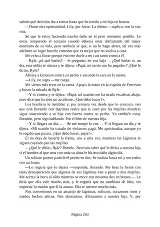 sabido qué decisión iba a tomar hasta que he tenido a mi hija en brazos.
—Dame otra oportunidad, Lily, por favor. La última —suplica, con la voz
rota.
Sé que le estoy haciendo mucho daño en el peor momento posible. Le
estoy rompiendo el corazón cuando debería estar disfrutando del mejor
momento de su vida, pero también sé que, si no lo hago ahora, tal vez más
adelante no logre hacerle entender que es mejor que no vuelva a casa.
Me echo a llorar porque esto me duele a mí casi tanto como a él.
—Ryle, ¿tú qué harías? —le pregunto, en voz baja—. ¿Qué harías si, un
día, esta niñita te mirara y te dijera: «Papá, mi novio me ha pegado»? ¿Qué le
dirías, Ryle?
Abraza a Emerson contra su pecho y esconde la cara en la manta.
—Lily, no sigas —me ruega.
Me siento más recta en la cama. Apoyo la mano en la espalda de Emerson
y busco la mirada de Ryle.
—Y si viniera y te dijera: «Papá, mi marido me ha tirado escaleras abajo,
pero dice que ha sido un accidente. ¿Qué debo hacer?».
Los hombros le tiemblan y, por primera vez desde que lo conozco, veo
que está llorando con lágrimas reales que le caen por las mejillas mientras
sigue sosteniendo a su hija con fuerza contra su pecho. Yo también estoy
llorando, pero sigo hablando. Por el bien de nuestra hija.
—Y si llegara un día… —Se me rompe la voz—. Y si llegara un día y te
dijera: «Mi marido ha tratado de violarme, papá. Me aprisionaba, aunque yo
le rogaba que parara. ¿Qué debo hacer, papá?».
Él no deja de besarle la frente, una y otra vez, mientras las lágrimas le
siguen cayendo por las mejillas.
—¿Qué le dirías, Ryle? Dímelo. Necesito saber qué le dirías a nuestra hija
si el hombre al que ama con toda su alma le hiciera daño algún día.
Un sollozo parece partirle el pecho en dos. Se inclina hacia mí y me rodea
con un brazo.
—Le rogaría que lo dejara —responde, llorando. Me besa la frente con
tanta desesperación que algunas de sus lágrimas van a parar a mis mejillas.
Me acerca la boca al oído mientras se mece con nosotras dos en brazos—. Le
diría que ella vale mucho más, y le rogaría que no cambiara de idea, sin
importar lo mucho que él la amara. Ella se merece mucho más.
Nos convertimos en un amasijo de lágrimas, sollozos, corazones rotos y
sueños hechos añicos. Nos abrazamos. Abrazamos a nuestra hija. Y, por
Página 263
 
