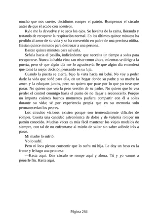 mucho que nos cueste, decidimos romper el patrón. Rompemos el círculo
antes de que él acabe con nosotros.
Ryle me la devuelve y se seca los ojos. Se levanta de la cama, llorando y
tratando de recuperar la respiración normal. En los últimos quince minutos ha
perdido al amor de su vida y se ha convertido en padre de una preciosa niñita.
Bastan quince minutos para destrozar a una persona.
Bastan quince minutos para salvarla.
Señala hacia el pasillo, indicándome que necesita un tiempo a solas para
recuperarse. Nunca lo había visto tan triste como ahora, mientras se dirige a la
puerta, pero sé que algún día me lo agradecerá. Sé que algún día entenderá
que tomé la mejor decisión pensando en su hija.
Cuando la puerta se cierra, bajo la vista hacia mi bebé. No voy a poder
darle la vida que soñé para ella, en un hogar donde su padre y su madre la
amen y la eduquen juntos, pero no quiero que pase por lo que yo tuve que
pasar. No quiero que vea la peor versión de su padre. No quiero que lo vea
perder el control conmigo hasta el punto de no llegar a reconocerlo. Porque
no importa cuántos buenos momentos pudiera compartir con él a solas
durante su vida; sé por experiencia propia que en su memoria solo
permanecerían los peores.
Los círculos viciosos existen porque son tremendamente difíciles de
romper. Cuesta una cantidad astronómica de dolor y de valentía romper un
patrón conocido. Muchas veces es más fácil mantener los viejos modelos de
siempre, con tal de no enfrentarse al miedo de saltar sin saber adónde irás a
parar.
Mi madre lo sufrió.
Yo lo sufrí.
Pero ni loca pienso consentir que lo sufra mi hija. Le doy un beso en la
frente y le hago una promesa:
—Hasta aquí. Este círculo se rompe aquí y ahora. Tú y yo vamos a
ponerle fin. Hasta aquí.
Página 264
 