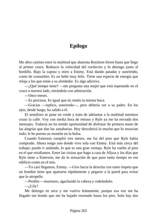 Epílogo
Me abro camino entre la multitud que abarrota Boylston Street hasta que llego
al primer cruce. Reduzco la velocidad del cochecito y lo detengo junto al
bordillo. Bajo la capota y miro a Emmy. Está dando patadas y sonriendo,
como de costumbre. Es un bebé muy feliz. Tiene una especie de energía que
relaja a los que están a su alrededor. Es algo adictivo.
—¿Qué tiempo tiene? —me pregunta una mujer que está esperando en el
cruce a nuestro lado, mirándola con admiración.
—Once meses.
—Es preciosa. Es igual que tú; tenéis la misma boca.
—Gracias —replico, sonriendo—, pero debería ver a su padre. En los
ojos, desde luego, ha salido a él.
El semáforo se pone en verde y trato de adelantar a la multitud mientras
cruzo la calle. Voy con media hora de retraso y Ryle ya me ha enviado dos
mensajes. Todavía no ha tenido oportunidad de disfrutar de primera mano de
las alegrías que dan las zanahorias. Hoy descubrirá lo mucho que lo ensucian
todo; le he puesto un montón en la bolsa.
Cuando Emerson cumplió tres meses, me fui del piso que Ryle había
comprado. Ahora tengo uno donde vivo sola con Emmy. Está más cerca del
trabajo; puedo ir andando, lo que es una gran ventaja. Ryle ha vuelto al piso
en el que residíamos. Entre las visitas que hago a casa de Allysa y los días que
Ryle tiene a Emerson, me da la sensación de que paso tanto tiempo en ese
edificio como en el mío.
—Ya casi llegamos, Emmy. —Giro hacia la derecha con tanto ímpetu que
un hombre tiene que apartarse rápidamente y pegarse a la pared para evitar
que lo atropelle.
—Perdón —murmuro, agachando la cabeza y rodeándolo.
—¿Lily?
Me detengo en seco y me vuelvo lentamente, porque esa voz me ha
llegado tan hondo que me ha bajado resonado hasta los pies. Solo hay dos
Página 265
 