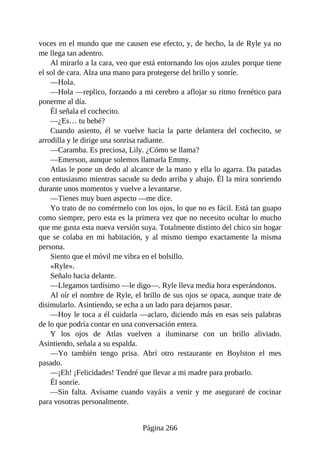 voces en el mundo que me causen ese efecto, y, de hecho, la de Ryle ya no
me llega tan adentro.
Al mirarlo a la cara, veo que está entornando los ojos azules porque tiene
el sol de cara. Alza una mano para protegerse del brillo y sonríe.
—Hola.
—Hola —replico, forzando a mi cerebro a aflojar su ritmo frenético para
ponerme al día.
Él señala el cochecito.
—¿Es… tu bebé?
Cuando asiento, él se vuelve hacia la parte delantera del cochecito, se
arrodilla y le dirige una sonrisa radiante.
—Caramba. Es preciosa, Lily. ¿Cómo se llama?
—Emerson, aunque solemos llamarla Emmy.
Atlas le pone un dedo al alcance de la mano y ella lo agarra. Da patadas
con entusiasmo mientras sacude su dedo arriba y abajo. Él la mira sonriendo
durante unos momentos y vuelve a levantarse.
—Tienes muy buen aspecto —me dice.
Yo trato de no comérmelo con los ojos, lo que no es fácil. Está tan guapo
como siempre, pero esta es la primera vez que no necesito ocultar lo mucho
que me gusta esta nueva versión suya. Totalmente distinto del chico sin hogar
que se colaba en mi habitación, y al mismo tiempo exactamente la misma
persona.
Siento que el móvil me vibra en el bolsillo.
«Ryle».
Señalo hacia delante.
—Llegamos tardísimo —le digo—. Ryle lleva media hora esperándonos.
Al oír el nombre de Ryle, el brillo de sus ojos se opaca, aunque trate de
disimularlo. Asintiendo, se echa a un lado para dejarnos pasar.
—Hoy le toca a él cuidarla —aclaro, diciendo más en esas seis palabras
de lo que podría contar en una conversación entera.
Y los ojos de Atlas vuelven a iluminarse con un brillo aliviado.
Asintiendo, señala a su espalda.
—Yo también tengo prisa. Abrí otro restaurante en Boylston el mes
pasado.
—¡Eh! ¡Felicidades! Tendré que llevar a mi madre para probarlo.
Él sonríe.
—Sin falta. Avísame cuando vayáis a venir y me aseguraré de cocinar
para vosotras personalmente.
Página 266
 