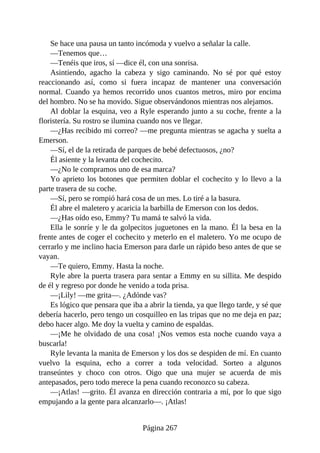 Se hace una pausa un tanto incómoda y vuelvo a señalar la calle.
—Tenemos que…
—Tenéis que iros, sí —dice él, con una sonrisa.
Asintiendo, agacho la cabeza y sigo caminando. No sé por qué estoy
reaccionando así, como si fuera incapaz de mantener una conversación
normal. Cuando ya hemos recorrido unos cuantos metros, miro por encima
del hombro. No se ha movido. Sigue observándonos mientras nos alejamos.
Al doblar la esquina, veo a Ryle esperando junto a su coche, frente a la
floristería. Su rostro se ilumina cuando nos ve llegar.
—¿Has recibido mi correo? —me pregunta mientras se agacha y suelta a
Emerson.
—Sí, el de la retirada de parques de bebé defectuosos, ¿no?
Él asiente y la levanta del cochecito.
—¿No le compramos uno de esa marca?
Yo aprieto los botones que permiten doblar el cochecito y lo llevo a la
parte trasera de su coche.
—Sí, pero se rompió hará cosa de un mes. Lo tiré a la basura.
Él abre el maletero y acaricia la barbilla de Emerson con los dedos.
—¿Has oído eso, Emmy? Tu mamá te salvó la vida.
Ella le sonríe y le da golpecitos juguetones en la mano. Él la besa en la
frente antes de coger el cochecito y meterlo en el maletero. Yo me ocupo de
cerrarlo y me inclino hacia Emerson para darle un rápido beso antes de que se
vayan.
—Te quiero, Emmy. Hasta la noche.
Ryle abre la puerta trasera para sentar a Emmy en su sillita. Me despido
de él y regreso por donde he venido a toda prisa.
—¡Lily! —me grita—. ¿Adónde vas?
Es lógico que pensara que iba a abrir la tienda, ya que llego tarde, y sé que
debería hacerlo, pero tengo un cosquilleo en las tripas que no me deja en paz;
debo hacer algo. Me doy la vuelta y camino de espaldas.
—¡Me he olvidado de una cosa! ¡Nos vemos esta noche cuando vaya a
buscarla!
Ryle levanta la manita de Emerson y los dos se despiden de mí. En cuanto
vuelvo la esquina, echo a correr a toda velocidad. Sorteo a algunos
transeúntes y choco con otros. Oigo que una mujer se acuerda de mis
antepasados, pero todo merece la pena cuando reconozco su cabeza.
—¡Atlas! —grito. Él avanza en dirección contraria a mí, por lo que sigo
empujando a la gente para alcanzarlo—. ¡Atlas!
Página 267
 