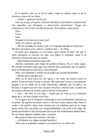 Él se detiene, pero no se da la vuelta. Ladea la cabeza, como si no se
atreviera a fiarse de sus oídos.
—¡Atlas! —grito por tercera vez.
Esta vez se gira con ganas. Nuestras miradas se encuentran y durante unos
tres segundos nos limitamos a observarnos mutuamente. Luego nos
acercamos el uno al otro con determinación. Nos separan veinte pasos.
Diez.
Cinco.
Uno.
Ninguno de los dos da el paso final.
Jadeo, sin aliento, nerviosa.
—Me he olvidado de decirte cuál es el segundo nombre de Emerson. —
Me llevo las manos a las caderas y suelto el aire—. Es Dory.
Él tarda unos segundos en reaccionar, pero cuando lo hace veo que le
salen arruguitas al entornar los ojos. Los labios le tiemblan, como si se
estuviera conteniendo para no sonreír.
—Qué nombre tan perfecto para ella.
Asiento, sonriendo, pero luego me quedo en blanco. No sé cómo seguir.
He venido corriendo hasta aquí para decirle esto; necesitaba que lo supiera,
pero no he pensado en qué haría o diría después.
Miro a mi alrededor y señalo con el pulgar por encima del hombro.
—Bueno, pues supongo que…
Atlas da un paso hacia mí, me agarra y me atrae con fuerza contra su
pecho. Cierro los ojos al notar su abrazo. Me sujeta por la nuca y me mantiene
pegada a él en medio de la calle abarrotada, rodeados por el tráfico, las
bocinas y la gente que nos roza al pasar con prisa a nuestro lado. Cuando me
da un beso cariñoso en el pelo, todo lo demás se desvanece.
—Lily —me dice en voz baja—, siento que mi vida ya es lo bastante
digna de ti. Así que, cuando estés lista…
Yo lo agarro por la chaqueta y mantengo la cara tozudamente enterrada en
su pecho. De repente me siento como si volviera a tener quince años. Noto el
cuello y las mejillas rojos como tomates por sus palabras, pero ya no tengo
quince años. Soy una adulta con responsabilidades y una niña a mi cargo. No
puedo permitirme el lujo de dejarme llevar por mis sentimientos adolescentes.
No sin tomar algunas medidas antes, al menos.
Me aparto un poco para mirarlo a los ojos.
—¿Colaboras con alguna entidad benéfica?
Atlas, que se esperaba cualquier cosa menos eso, se echa a reír.
Página 268
 