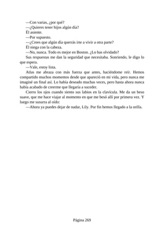 —Con varias, ¿por qué?
—¿Quieres tener hijos algún día?
Él asiente.
—Por supuesto.
—¿Crees que algún día querrás irte a vivir a otra parte?
Él niega con la cabeza.
—No, nunca. Todo es mejor en Boston. ¿Lo has olvidado?
Sus respuestas me dan la seguridad que necesitaba. Sonriendo, le digo lo
que espera.
—Vale, estoy lista.
Atlas me abraza con más fuerza que antes, haciéndome reír. Hemos
compartido muchos momentos desde que apareció en mi vida, pero nunca me
imaginé un final así. Lo había deseado muchas veces, pero hasta ahora nunca
había acabado de creerme que llegaría a suceder.
Cierro los ojos cuando siento sus labios en la clavícula. Me da un beso
suave, que me hace viajar al momento en que me besó allí por primera vez. Y
luego me susurra al oído:
—Ahora ya puedes dejar de nadar, Lily. Por fin hemos llegado a la orilla.
Página 269
 