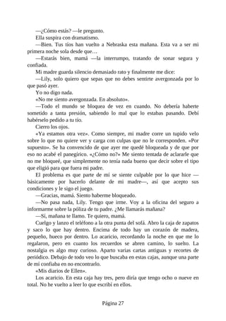 —¿Cómo estás? —le pregunto.
Ella suspira con dramatismo.
—Bien. Tus tíos han vuelto a Nebraska esta mañana. Esta va a ser mi
primera noche sola desde que…
—Estarás bien, mamá —la interrumpo, tratando de sonar segura y
confiada.
Mi madre guarda silencio demasiado rato y finalmente me dice:
—Lily, solo quiero que sepas que no debes sentirte avergonzada por lo
que pasó ayer.
Yo no digo nada.
«No me siento avergonzada. En absoluto».
—Todo el mundo se bloquea de vez en cuando. No debería haberte
sometido a tanta presión, sabiendo lo mal que lo estabas pasando. Debí
habérselo pedido a tu tío.
Cierro los ojos.
«Ya estamos otra vez». Como siempre, mi madre corre un tupido velo
sobre lo que no quiere ver y carga con culpas que no le corresponden. «Por
supuesto». Se ha convencido de que ayer me quedé bloqueada y de que por
eso no acabé el panegírico. «¿Cómo no?» Me siento tentada de aclararle que
no me bloqueé, que simplemente no tenía nada bueno que decir sobre el tipo
que eligió para que fuera mi padre.
El problema es que parte de mí se siente culpable por lo que hice —
básicamente por hacerlo delante de mi madre—, así que acepto sus
condiciones y le sigo el juego.
—Gracias, mamá. Siento haberme bloqueado.
—No pasa nada, Lily. Tengo que irme. Voy a la oficina del seguro a
informarme sobre la póliza de tu padre. ¿Me llamarás mañana?
—Sí, mañana te llamo. Te quiero, mamá.
Cuelgo y lanzo el teléfono a la otra punta del sofá. Abro la caja de zapatos
y saco lo que hay dentro. Encima de todo hay un corazón de madera,
pequeño, hueco por dentro. Lo acaricio, recordando la noche en que me lo
regalaron, pero en cuanto los recuerdos se abren camino, lo suelto. La
nostalgia es algo muy curioso. Aparto varias cartas antiguas y recortes de
periódico. Debajo de todo veo lo que buscaba en estas cajas, aunque una parte
de mí confiaba en no encontrarlo.
«Mis diarios de Ellen».
Los acaricio. En esta caja hay tres, pero diría que tengo ocho o nueve en
total. No he vuelto a leer lo que escribí en ellos.
Página 27
 