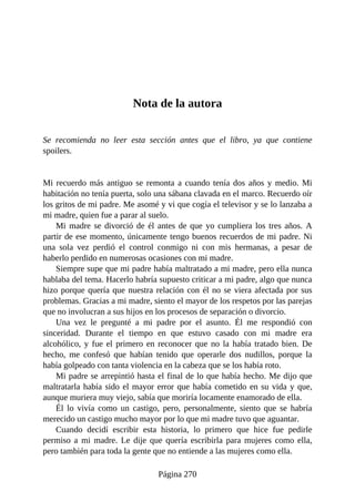 Nota de la autora
Se recomienda no leer esta sección antes que el libro, ya que contiene
spoilers.
Mi recuerdo más antiguo se remonta a cuando tenía dos años y medio. Mi
habitación no tenía puerta, solo una sábana clavada en el marco. Recuerdo oír
los gritos de mi padre. Me asomé y vi que cogía el televisor y se lo lanzaba a
mi madre, quien fue a parar al suelo.
Mi madre se divorció de él antes de que yo cumpliera los tres años. A
partir de ese momento, únicamente tengo buenos recuerdos de mi padre. Ni
una sola vez perdió el control conmigo ni con mis hermanas, a pesar de
haberlo perdido en numerosas ocasiones con mi madre.
Siempre supe que mi padre había maltratado a mi madre, pero ella nunca
hablaba del tema. Hacerlo habría supuesto criticar a mi padre, algo que nunca
hizo porque quería que nuestra relación con él no se viera afectada por sus
problemas. Gracias a mi madre, siento el mayor de los respetos por las parejas
que no involucran a sus hijos en los procesos de separación o divorcio.
Una vez le pregunté a mi padre por el asunto. Él me respondió con
sinceridad. Durante el tiempo en que estuvo casado con mi madre era
alcohólico, y fue el primero en reconocer que no la había tratado bien. De
hecho, me confesó que habían tenido que operarle dos nudillos, porque la
había golpeado con tanta violencia en la cabeza que se los había roto.
Mi padre se arrepintió hasta el final de lo que había hecho. Me dijo que
maltratarla había sido el mayor error que había cometido en su vida y que,
aunque muriera muy viejo, sabía que moriría locamente enamorado de ella.
Él lo vivía como un castigo, pero, personalmente, siento que se habría
merecido un castigo mucho mayor por lo que mi madre tuvo que aguantar.
Cuando decidí escribir esta historia, lo primero que hice fue pedirle
permiso a mi madre. Le dije que quería escribirla para mujeres como ella,
pero también para toda la gente que no entiende a las mujeres como ella.
Página 270
 