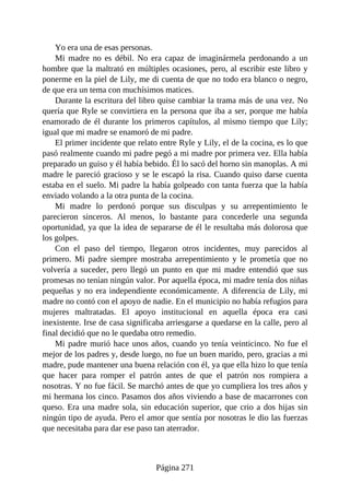 Yo era una de esas personas.
Mi madre no es débil. No era capaz de imaginármela perdonando a un
hombre que la maltrató en múltiples ocasiones, pero, al escribir este libro y
ponerme en la piel de Lily, me di cuenta de que no todo era blanco o negro,
de que era un tema con muchísimos matices.
Durante la escritura del libro quise cambiar la trama más de una vez. No
quería que Ryle se convirtiera en la persona que iba a ser, porque me había
enamorado de él durante los primeros capítulos, al mismo tiempo que Lily;
igual que mi madre se enamoró de mi padre.
El primer incidente que relato entre Ryle y Lily, el de la cocina, es lo que
pasó realmente cuando mi padre pegó a mi madre por primera vez. Ella había
preparado un guiso y él había bebido. Él lo sacó del horno sin manoplas. A mi
madre le pareció gracioso y se le escapó la risa. Cuando quiso darse cuenta
estaba en el suelo. Mi padre la había golpeado con tanta fuerza que la había
enviado volando a la otra punta de la cocina.
Mi madre lo perdonó porque sus disculpas y su arrepentimiento le
parecieron sinceros. Al menos, lo bastante para concederle una segunda
oportunidad, ya que la idea de separarse de él le resultaba más dolorosa que
los golpes.
Con el paso del tiempo, llegaron otros incidentes, muy parecidos al
primero. Mi padre siempre mostraba arrepentimiento y le prometía que no
volvería a suceder, pero llegó un punto en que mi madre entendió que sus
promesas no tenían ningún valor. Por aquella época, mi madre tenía dos niñas
pequeñas y no era independiente económicamente. A diferencia de Lily, mi
madre no contó con el apoyo de nadie. En el municipio no había refugios para
mujeres maltratadas. El apoyo institucional en aquella época era casi
inexistente. Irse de casa significaba arriesgarse a quedarse en la calle, pero al
final decidió que no le quedaba otro remedio.
Mi padre murió hace unos años, cuando yo tenía veinticinco. No fue el
mejor de los padres y, desde luego, no fue un buen marido, pero, gracias a mi
madre, pude mantener una buena relación con él, ya que ella hizo lo que tenía
que hacer para romper el patrón antes de que el patrón nos rompiera a
nosotras. Y no fue fácil. Se marchó antes de que yo cumpliera los tres años y
mi hermana los cinco. Pasamos dos años viviendo a base de macarrones con
queso. Era una madre sola, sin educación superior, que crio a dos hijas sin
ningún tipo de ayuda. Pero el amor que sentía por nosotras le dio las fuerzas
que necesitaba para dar ese paso tan aterrador.
Página 271
 