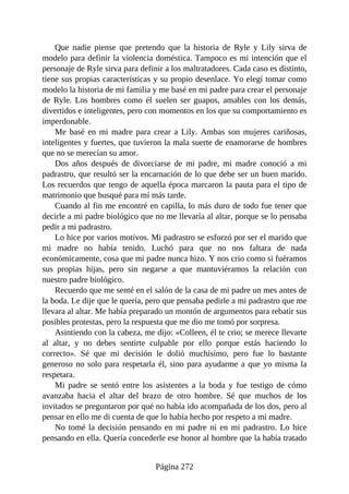 Que nadie piense que pretendo que la historia de Ryle y Lily sirva de
modelo para definir la violencia doméstica. Tampoco es mi intención que el
personaje de Ryle sirva para definir a los maltratadores. Cada caso es distinto,
tiene sus propias características y su propio desenlace. Yo elegí tomar como
modelo la historia de mi familia y me basé en mi padre para crear el personaje
de Ryle. Los hombres como él suelen ser guapos, amables con los demás,
divertidos e inteligentes, pero con momentos en los que su comportamiento es
imperdonable.
Me basé en mi madre para crear a Lily. Ambas son mujeres cariñosas,
inteligentes y fuertes, que tuvieron la mala suerte de enamorarse de hombres
que no se merecían su amor.
Dos años después de divorciarse de mi padre, mi madre conoció a mi
padrastro, que resultó ser la encarnación de lo que debe ser un buen marido.
Los recuerdos que tengo de aquella época marcaron la pauta para el tipo de
matrimonio que busqué para mí más tarde.
Cuando al fin me encontré en capilla, lo más duro de todo fue tener que
decirle a mi padre biológico que no me llevaría al altar, porque se lo pensaba
pedir a mi padrastro.
Lo hice por varios motivos. Mi padrastro se esforzó por ser el marido que
mi madre no había tenido. Luchó para que no nos faltara de nada
económicamente, cosa que mi padre nunca hizo. Y nos crio como si fuéramos
sus propias hijas, pero sin negarse a que mantuviéramos la relación con
nuestro padre biológico.
Recuerdo que me senté en el salón de la casa de mi padre un mes antes de
la boda. Le dije que le quería, pero que pensaba pedirle a mi padrastro que me
llevara al altar. Me había preparado un montón de argumentos para rebatir sus
posibles protestas, pero la respuesta que me dio me tomó por sorpresa.
Asintiendo con la cabeza, me dijo: «Colleen, él te crio; se merece llevarte
al altar, y no debes sentirte culpable por ello porque estás haciendo lo
correcto». Sé que mi decisión le dolió muchísimo, pero fue lo bastante
generoso no solo para respetarla él, sino para ayudarme a que yo misma la
respetara.
Mi padre se sentó entre los asistentes a la boda y fue testigo de cómo
avanzaba hacia el altar del brazo de otro hombre. Sé que muchos de los
invitados se preguntaron por qué no había ido acompañada de los dos, pero al
pensar en ello me di cuenta de que lo había hecho por respeto a mi madre.
No tomé la decisión pensando en mi padre ni en mi padrastro. Lo hice
pensando en ella. Quería concederle ese honor al hombre que la había tratado
Página 272
 