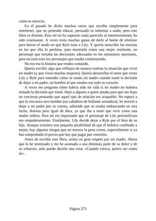 como se merecía.
En el pasado he dicho muchas veces que escribo simplemente para
entretener, que no pretendo educar, persuadir ni informar a nadie, pero este
libro es distinto. Para mí no ha supuesto nada parecido al entretenimiento; ha
sido extenuante. A veces tenía muchas ganas de darle al botón de eliminar
para borrar el modo en que Ryle trata a Lily. Y quería reescribir las escenas
en las que ella lo perdona, para mostrarla como una mujer resiliente, un
personaje que tomaba las decisiones adecuadas en los momentos oportunos,
pero no eran esos los personajes que estaba construyendo.
No era esa la historia que estaba contando.
Quería escribir algo que reflejara de manera realista la situación que vivió
mi madre (y que viven muchas mujeres). Quería desarrollar el amor que viven
Lily y Ryle para entender cómo se sentía mi madre cuando tomó la decisión
de dejar a mi padre, un hombre al que amaba con todo su corazón.
A veces me pregunto cómo habría sido mi vida si mi madre no hubiera
tomado la decisión que tomó. Dejó a alguien a quien amaba para que sus hijas
no crecieran pensando que aquel tipo de relación era aceptable. No esperó a
que la rescatara otro hombre (un caballero de brillante armadura). Se atrevió a
dejar a mi padre por su cuenta, sabiendo que se estaba embarcando en otra
lucha, distinta pero igual de dura, ya que iba a tener que vivir como una
madre soltera. Para mí era importante que el personaje de Lily personificara
ese empoderamiento. Finalmente, Lily decide dejar a Ryle por el bien de su
hija. Aunque existiera una pequeña posibilidad de que él hubiera cambiado a
mejor, hay algunos riesgos que no merece la pena correr, especialmente si ya
has comprobado el precio que hay que pagar por correrlos.
Antes de escribir este libro, sentía un gran respeto por mi madre. Ahora
que lo he terminado y me he asomado a una diminuta parte de su dolor y de
su esfuerzo, solo puedo decirle una cosa: «Cuando crezca, quiero ser como
tú».
Página 273
 