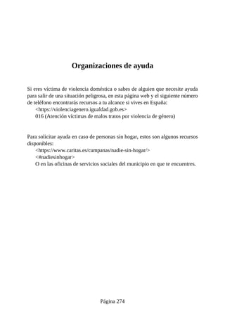Organizaciones de ayuda
Si eres víctima de violencia doméstica o sabes de alguien que necesite ayuda
para salir de una situación peligrosa, en esta página web y el siguiente número
de teléfono encontrarás recursos a tu alcance si vives en España:
<https://violenciagenero.igualdad.gob.es>
016 (Atención víctimas de malos tratos por violencia de género)
Para solicitar ayuda en caso de personas sin hogar, estos son algunos recursos
disponibles:
<https://www.caritas.es/campanas/nadie-sin-hogar/>
<#nadiesinhogar>
O en las oficinas de servicios sociales del municipio en que te encuentres.
Página 274
 