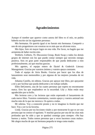 Agradecimientos
Aunque el nombre que aparece como autora del libro es el mío, no podría
haberlo escrito sin las siguientes personas:
Mis hermanas. Os querría igual si no fuerais mis hermanas. Compartir a
uno de mis progenitores con vosotras no es más que un aliciente extra.
Mis hijos. Sois mi mayor logro en esta vida. Por favor, no hagáis que me
arrepienta de haber escrito esto.
Weblich, CoHorts, TL Discussion Group, Book Swap y todos los demás
grupos de internet con los que puedo contar siempre que necesito energía
positiva. Sois en gran parte responsables de que pueda dedicarme a esto
profesionalmente, así que muchas gracias.
Mis agentes, el equipo entero de Dystel & Goderich Literary
Management. Gracias por vuestros ánimos y vuestro apoyo constante.
Todo el equipo de Atria Books. Gracias por hacer que los días de
lanzamiento sean memorables y por algunas de las mejores jornadas de mi
vida.
Johanna Castillo, mi editora. Gracias por apoyar este libro, por apoyarme
a mí y por facilitar que pueda dedicarme a mi trabajo soñado.
Ellen DeGeneres, una de las cuatro personas que espero no encontrarme
nunca. Eres luz que resplandece en la oscuridad. Lily y Atlas están muy
agradecidos por tu brillo.
Mis lectoras cero y las lectoras que están esperando el lanzamiento de
cada nuevo libro. Vuestros comentarios, vuestro apoyo y vuestra amistad son
mucho más de lo que me merezco. Os quiero a todas.
Mi sobrina. Voy a conocerte pronto y no te imaginas la ilusión que me
hace. Voy a ser tu tía favorita.
Lindy. Gracias por tus lecciones vitales y por mostrarme lo que es ser una
persona que no conoce el egoísmo. Y muchas gracias por una de las citas más
profundas que he oído y que se quedará conmigo para siempre: «No hay
buenos y malos. Todos somos personas que a veces hacemos cosas malas».
Me alegro mucho de que mi hermana pequeña te tenga como madre.
Página 275
 