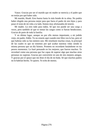 Vance. Gracias por ser el marido que mi madre se merecía y el padre que
no tenías por qué haber sido.
Mi marido, Heath. Eres bueno hasta lo más hondo de tu alma. No podría
haber elegido una persona mejor para que fuera el padre de mis hijos y para
pasar el resto de mi vida a tu lado. Somos muy afortunados de tenerte.
Mi madre. Lo eres todo para todos. Sé que eso puede ser una carga a
veces, pero también sé que te tomas las cargas como si fueran bendiciones.
Gracias de parte de toda la familia.
Y en último lugar, aunque no por ello menos importante, a mi jodido
viejo, mi padre, Eddie. Ya no estarás aquí cuando este libro vea la luz, pero sé
que habrías sido su fan número uno. Me enseñaste muchas cosas, la principal
de las cuales es que no tenemos por qué acabar nuestras vidas siendo la
misma persona que un día fuimos. Prometo no recordarte basándome en tus
peores momentos. Lo haré pensando en los mejores, que fueron muchos. Te
recordaré como una persona que fue capaz de superar algo que muchas otras
personas no superan. Gracias por convertirte en uno de mis mejores amigos.
Y gracias por el apoyo que me diste el día de mi boda. Sé que muchos padres
no lo habrían hecho. Te quiero. Te echo de menos.
Página 276
 